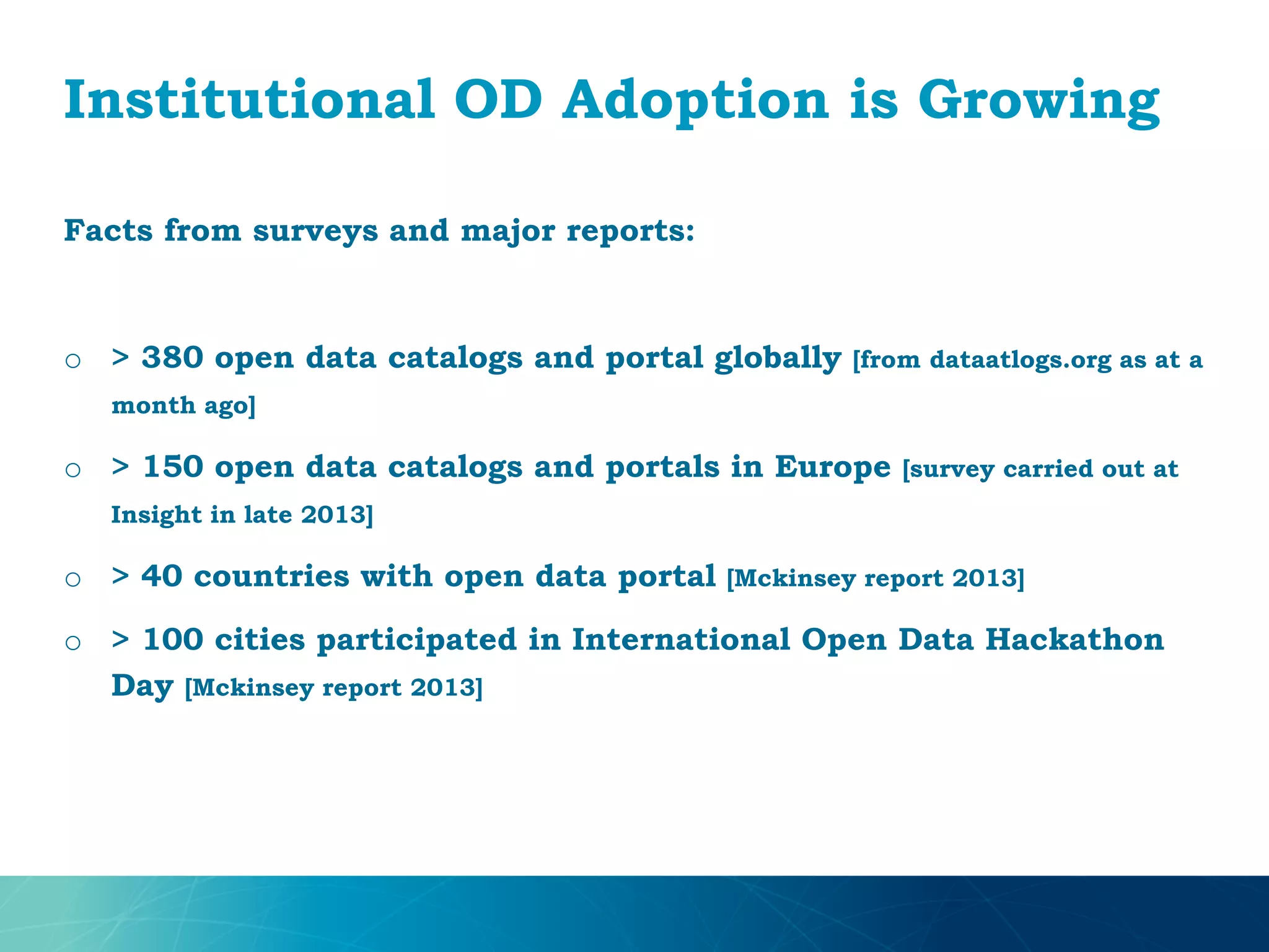 Institutional OD Adoption is Growing
Facts from surveys and major reports:
o > 380 open data catalogs and portal globally [from dataatlogs.org as at a
month ago]
o > 150 open data catalogs and portals in Europe [survey carried out at
Insight in late 2013]
o > 40 countries with open data portal [Mckinsey report 2013]
o > 100 cities participated in International Open Data Hackathon
Day [Mckinsey report 2013]
 