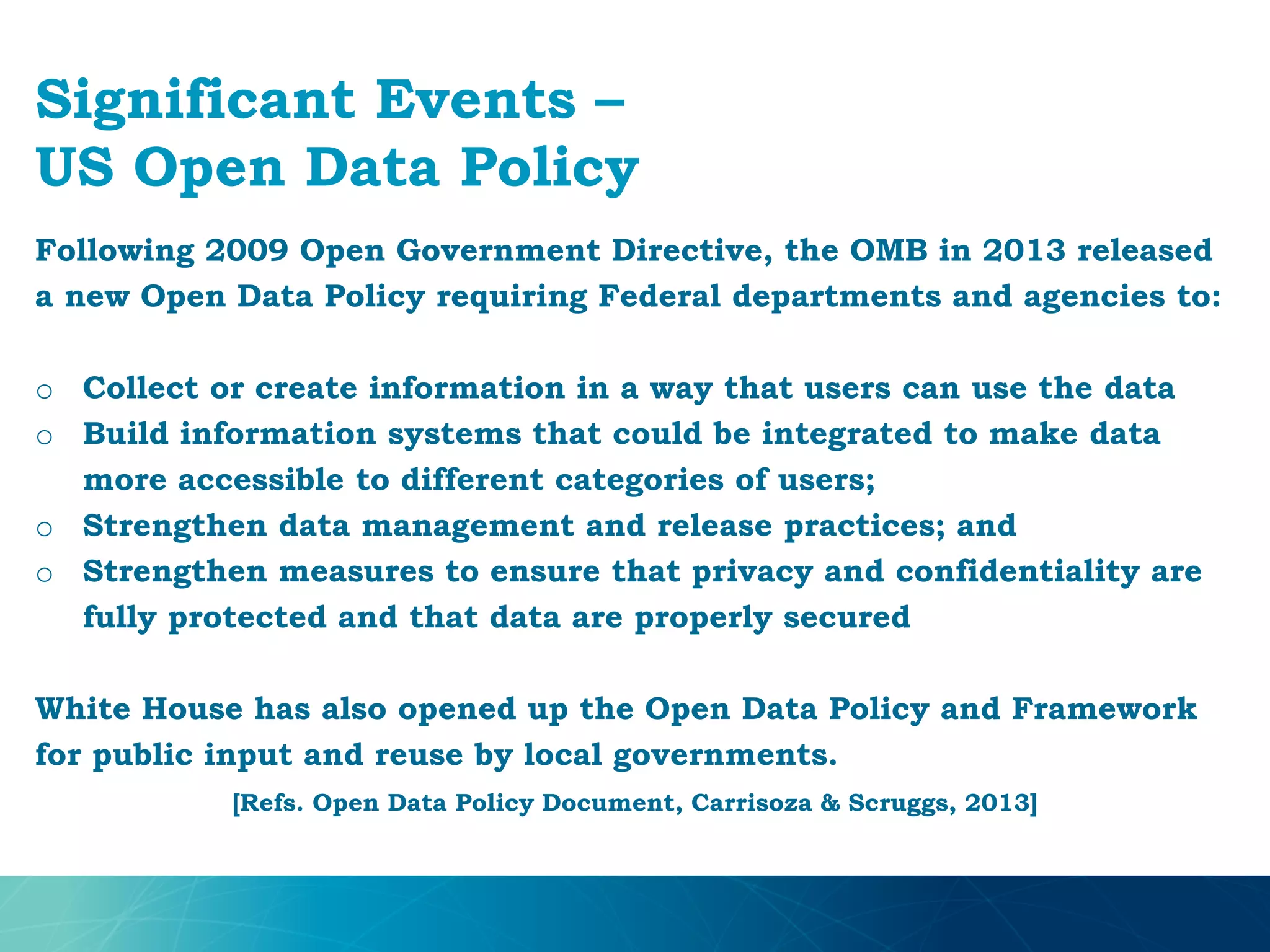 Significant Events –
US Open Data Policy
Following 2009 Open Government Directive, the OMB in 2013 released
a new Open Data Policy requiring Federal departments and agencies to:
o Collect or create information in a way that users can use the data
o Build information systems that could be integrated to make data
more accessible to different categories of users;
o Strengthen data management and release practices; and
o Strengthen measures to ensure that privacy and confidentiality are
fully protected and that data are properly secured
White House has also opened up the Open Data Policy and Framework
for public input and reuse by local governments.
[Refs. Open Data Policy Document, Carrisoza & Scruggs, 2013]
 