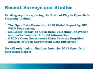 Recent Surveys and Studies
Existing reports capturing the State of Play in Open Data
Programs include:
o The Open Data Barometer 2013 Global Report by ODI,
WWW Foundation,
o McKinsey Report on Open Data: Unlocking innovation
and performance with liquid information
o OECD’s Open Government Data: Towards Empirical
Analysis of Open Government Data Initiatives
We will only look at findings from the 2013 Open Data
Barometer Report
 