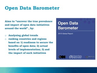 Open Data Barometer
Aims to “uncover the true prevalence
and impact of open data initiatives
around the world” , by:
o Analysing global trends
o ranking countries and regions
based on 1) readiness to secure the
benefits of open data; 2) actual
levels of implementation; 3) and
the impact of such initiatives
 