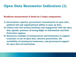 Open Data Barometer Indicators (1)
Readiness measurement is based on 3 major components:
1) Government capacity, government commitments to open data,
political will and organisational ability to open up data.
2) Citizen and civil society freedoms and engagement with the open
data agenda, presence of strong Right to Information and Data
Protection regimes
3) Resources available to entrepreneurs and businesses to support
economic re-use of open data, internet penetration, the
availability of training for businesses, and government support
for open data led innovation.
 