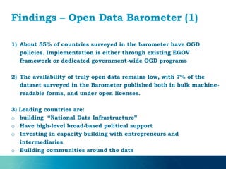 Findings – Open Data Barometer (1)
1) About 55% of countries surveyed in the barometer have OGD
policies. Implementation is either through existing EGOV
framework or dedicated government-wide OGD programs
2) The availability of truly open data remains low, with 7% of the
dataset surveyed in the Barometer published both in bulk machine-
readable forms, and under open licenses.
3) Leading countries are:
o building “National Data Infrastructure”
o Have high-level broad-based political support
o Investing in capacity building with entrepreneurs and
intermediaries
o Building communities around the data
 