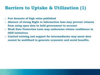 Barriers to Uptake & Utilization (1)
o Few datasets of high value published
o Absence of strong Right to Information laws may prevent citizens
from using open data to hold government to account
o Weak Data Protection Laws may undermine citizen confidence in
OGD initiatives
o Limited training and support for intermediaries may mean data
cannot be mobilised to generate economic and social benefits.
 