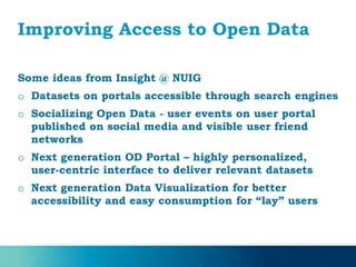 Improving Access to Open Data
Some ideas from Insight @ NUIG
o Datasets on portals accessible through search engines
o Socializing Open Data - user events on user portal
published on social media and visible user friend
networks
o Next generation OD Portal – highly personalized,
user-centric interface to deliver relevant datasets
o Next generation Data Visualization for better
accessibility and easy consumption for “lay” users
 
