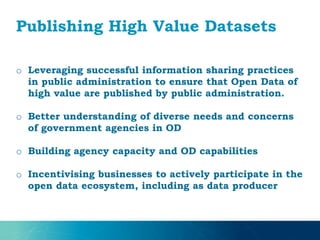 Publishing High Value Datasets
o Leveraging successful information sharing practices
in public administration to ensure that Open Data of
high value are published by public administration.
o Better understanding of diverse needs and concerns
of government agencies in OD
o Building agency capacity and OD capabilities
o Incentivising businesses to actively participate in the
open data ecosystem, including as data producer
 