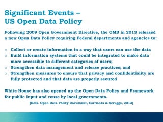 Significant Events –
US Open Data Policy
Following 2009 Open Government Directive, the OMB in 2013 released
a new Open Data Policy requiring Federal departments and agencies to:
o Collect or create information in a way that users can use the data
o Build information systems that could be integrated to make data
more accessible to different categories of users;
o Strengthen data management and release practices; and
o Strengthen measures to ensure that privacy and confidentiality are
fully protected and that data are properly secured
White House has also opened up the Open Data Policy and Framework
for public input and reuse by local governments.
[Refs. Open Data Policy Document, Carrisoza & Scruggs, 2013]
 