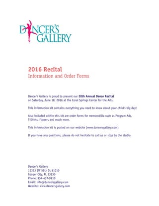 2016 Recital
Information and Order Forms
Dancer’s Gallery is proud to present our 20th Annual Dance Recital
on Saturday, June 18, 2016 at the Coral Springs Center for the Arts.
This information kit contains everything you need to know about your child’s big day!
Also included within this kit are order forms for memorobilia such as Program Ads,
T-Shirts, Flowers and much more.
This information kit is posted on our website (www.dancersgallery.com).
If you have any questions, please do not hesitate to call us or stop by the studio.
Dancer’s Gallery
12323 SW 55th St #1010
Cooper City, FL 33330
Phone: 954-437-9910
Email: info@dancersgallery.com
Website: www.dancersgallery.com
 