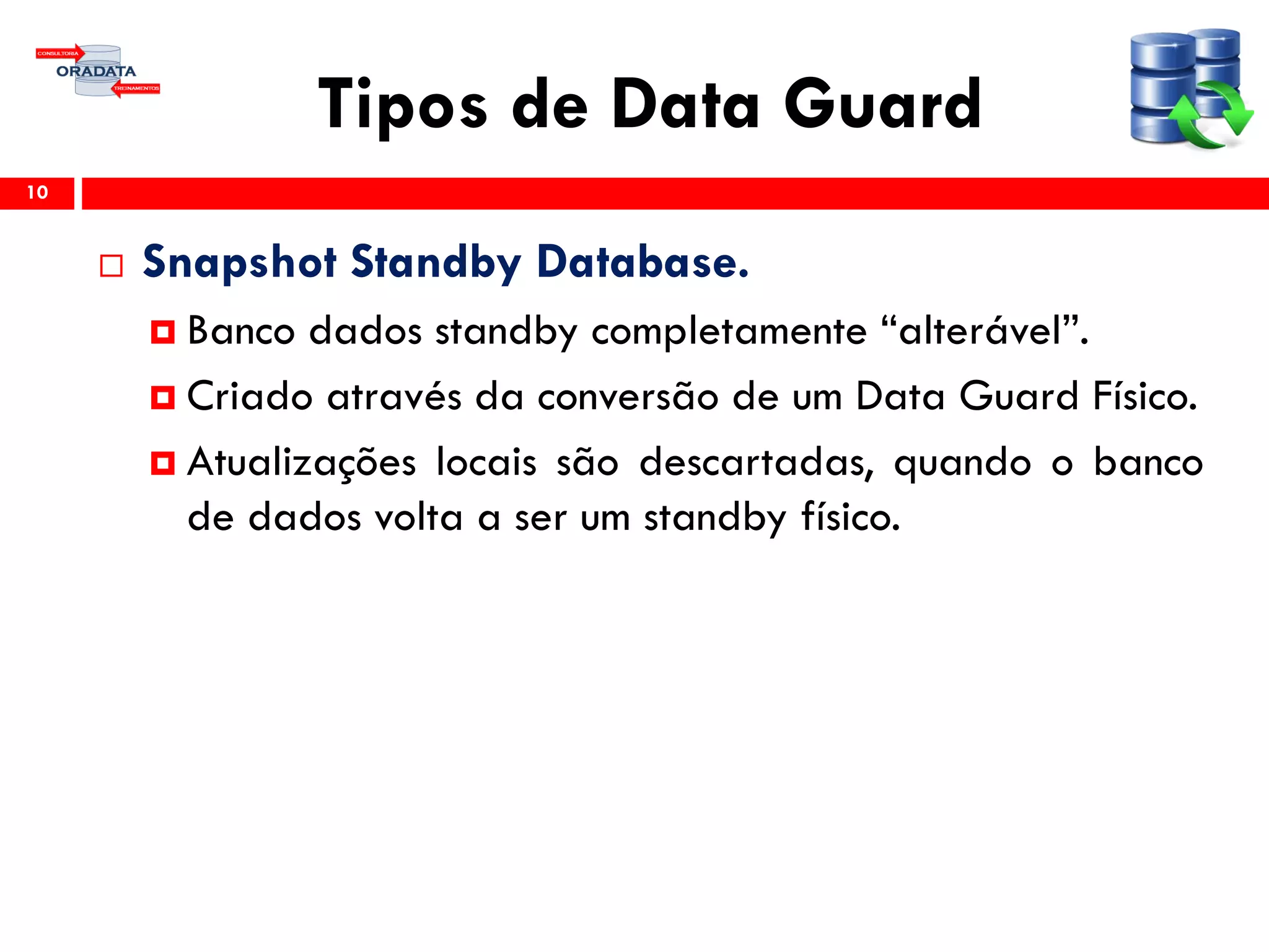 Tipos de Data Guard
 Snapshot Standby Database.
 Banco dados standby completamente “alterável”.
 Criado através da conversão de um Data Guard Físico.
 Atualizações locais são descartadas, quando o banco
de dados volta a ser um standby físico.
10
 