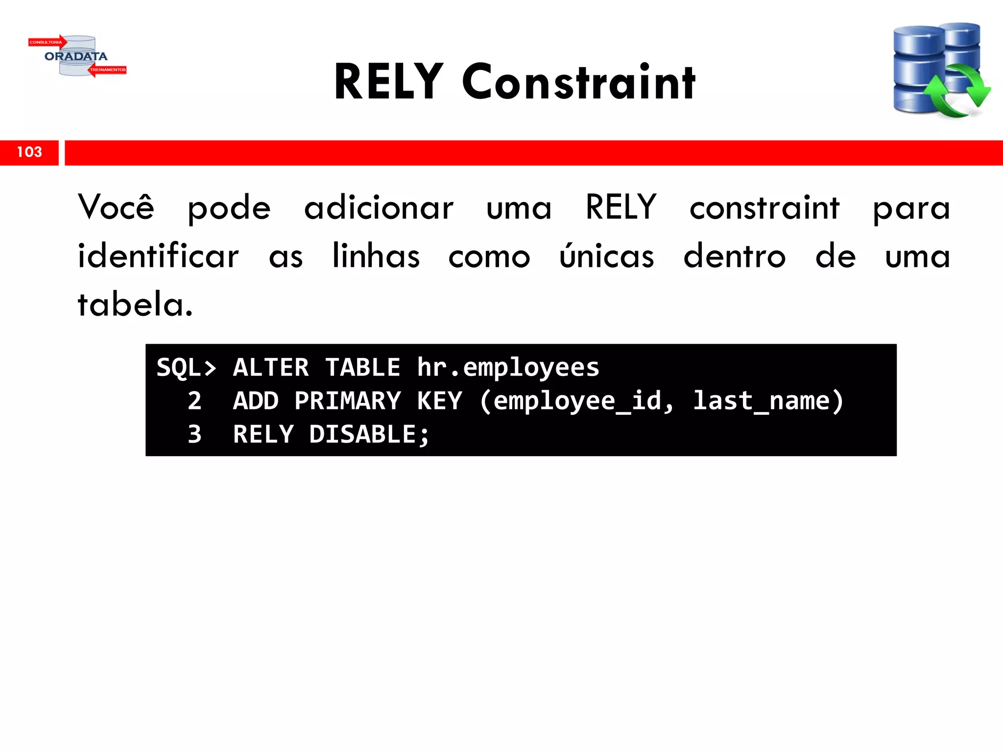 RELY Constraint
Você pode adicionar uma RELY constraint para
identificar as linhas como únicas dentro de uma
tabela.
103
SQL> ALTER TABLE hr.employees
2 ADD PRIMARY KEY (employee_id, last_name)
3 RELY DISABLE;
 
