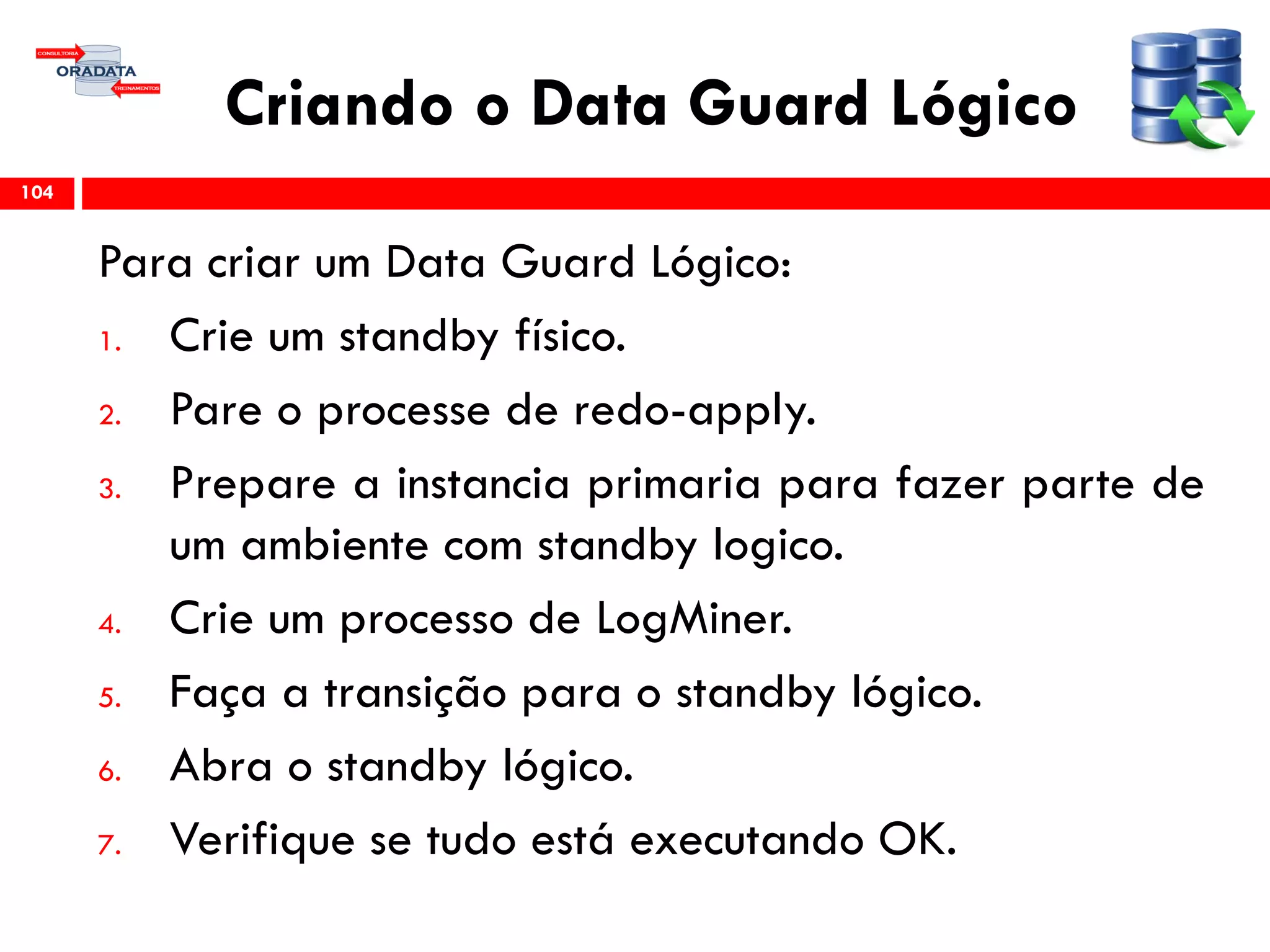 Criando o Data Guard Lógico
Para criar um Data Guard Lógico:
1. Crie um standby físico.
2. Pare o processe de redo-apply.
3. Prepare a instancia primaria para fazer parte de
um ambiente com standby logico.
4. Crie um processo de LogMiner.
5. Faça a transição para o standby lógico.
6. Abra o standby lógico.
7. Verifique se tudo está executando OK.
104
 