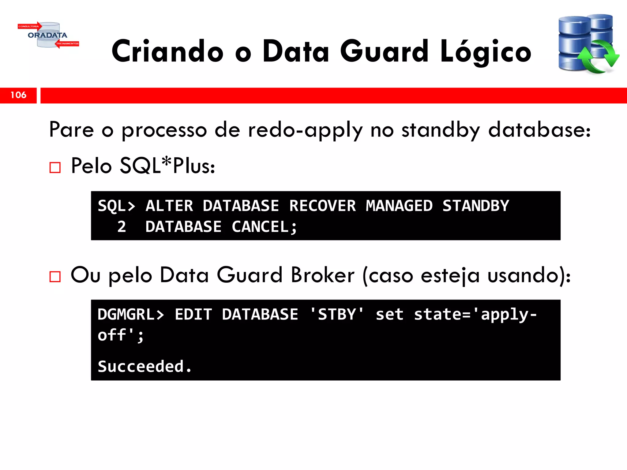 Criando o Data Guard Lógico
Pare o processo de redo-apply no standby database:
 Pelo SQL*Plus:
 Ou pelo Data Guard Broker (caso esteja usando):
106
SQL> ALTER DATABASE RECOVER MANAGED STANDBY
2 DATABASE CANCEL;
DGMGRL> EDIT DATABASE 'STBY' set state='apply-
off';
Succeeded.
 