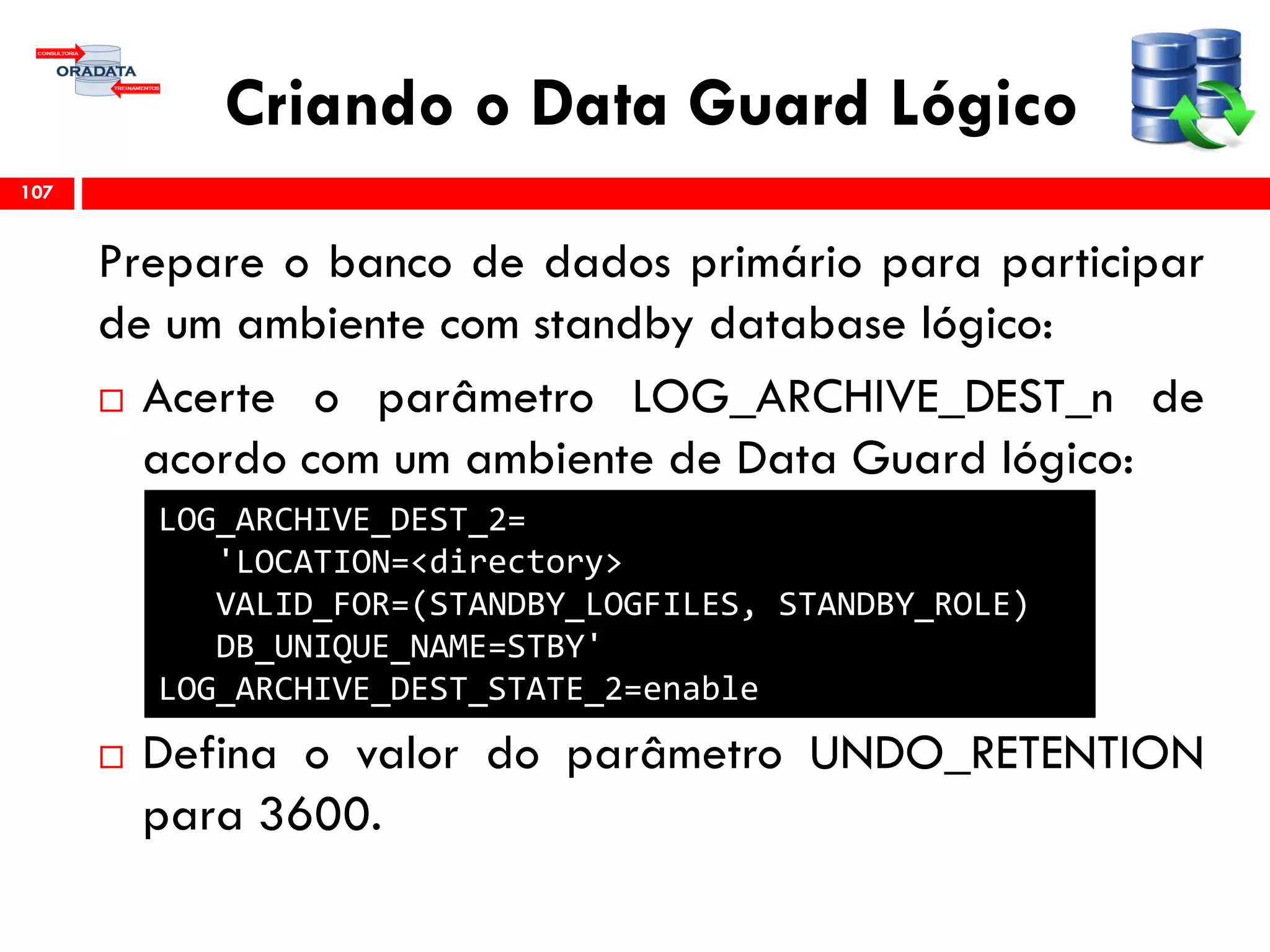 Criando o Data Guard Lógico
Prepare o banco de dados primário para participar
de um ambiente com standby database lógico:
 Acerte o parâmetro LOG_ARCHIVE_DEST_n de
acordo com um ambiente de Data Guard lógico:
 Defina o valor do parâmetro UNDO_RETENTION
para 3600.
107
LOG_ARCHIVE_DEST_2=
'LOCATION=<directory>
VALID_FOR=(STANDBY_LOGFILES, STANDBY_ROLE)
DB_UNIQUE_NAME=STBY'
LOG_ARCHIVE_DEST_STATE_2=enable
 