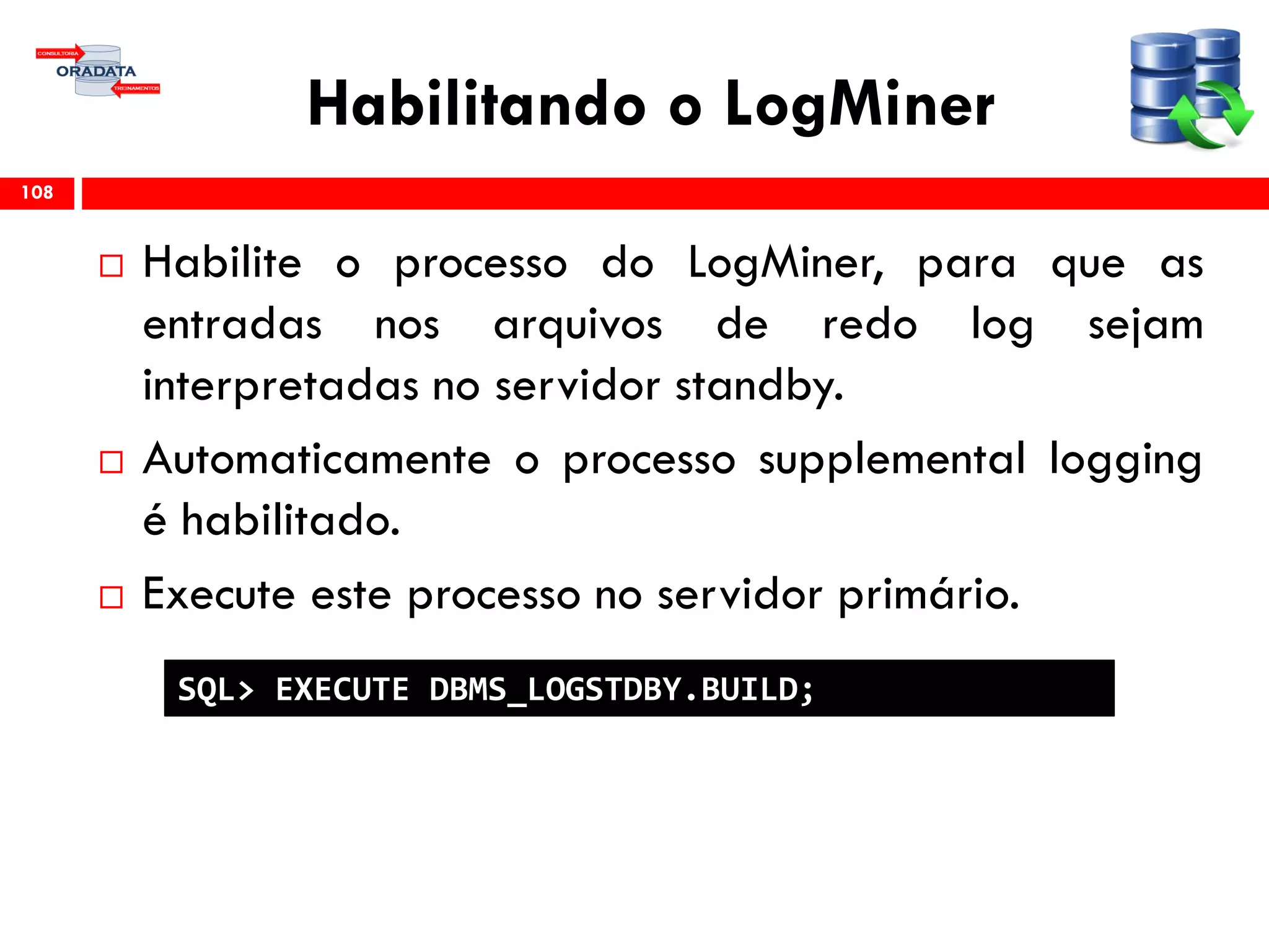 Habilitando o LogMiner
 Habilite o processo do LogMiner, para que as
entradas nos arquivos de redo log sejam
interpretadas no servidor standby.
 Automaticamente o processo supplemental logging
é habilitado.
 Execute este processo no servidor primário.
108
SQL> EXECUTE DBMS_LOGSTDBY.BUILD;
 