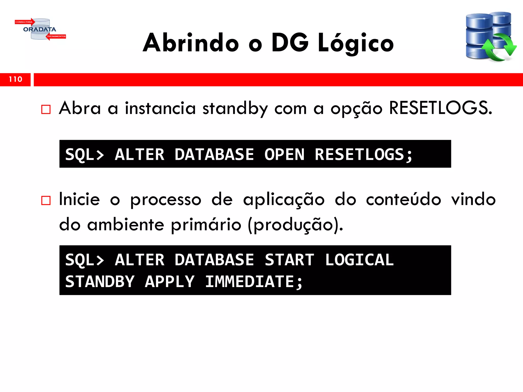 Abrindo o DG Lógico
 Abra a instancia standby com a opção RESETLOGS.
 Inicie o processo de aplicação do conteúdo vindo
do ambiente primário (produção).
110
SQL> ALTER DATABASE OPEN RESETLOGS;
SQL> ALTER DATABASE START LOGICAL
STANDBY APPLY IMMEDIATE;
 
