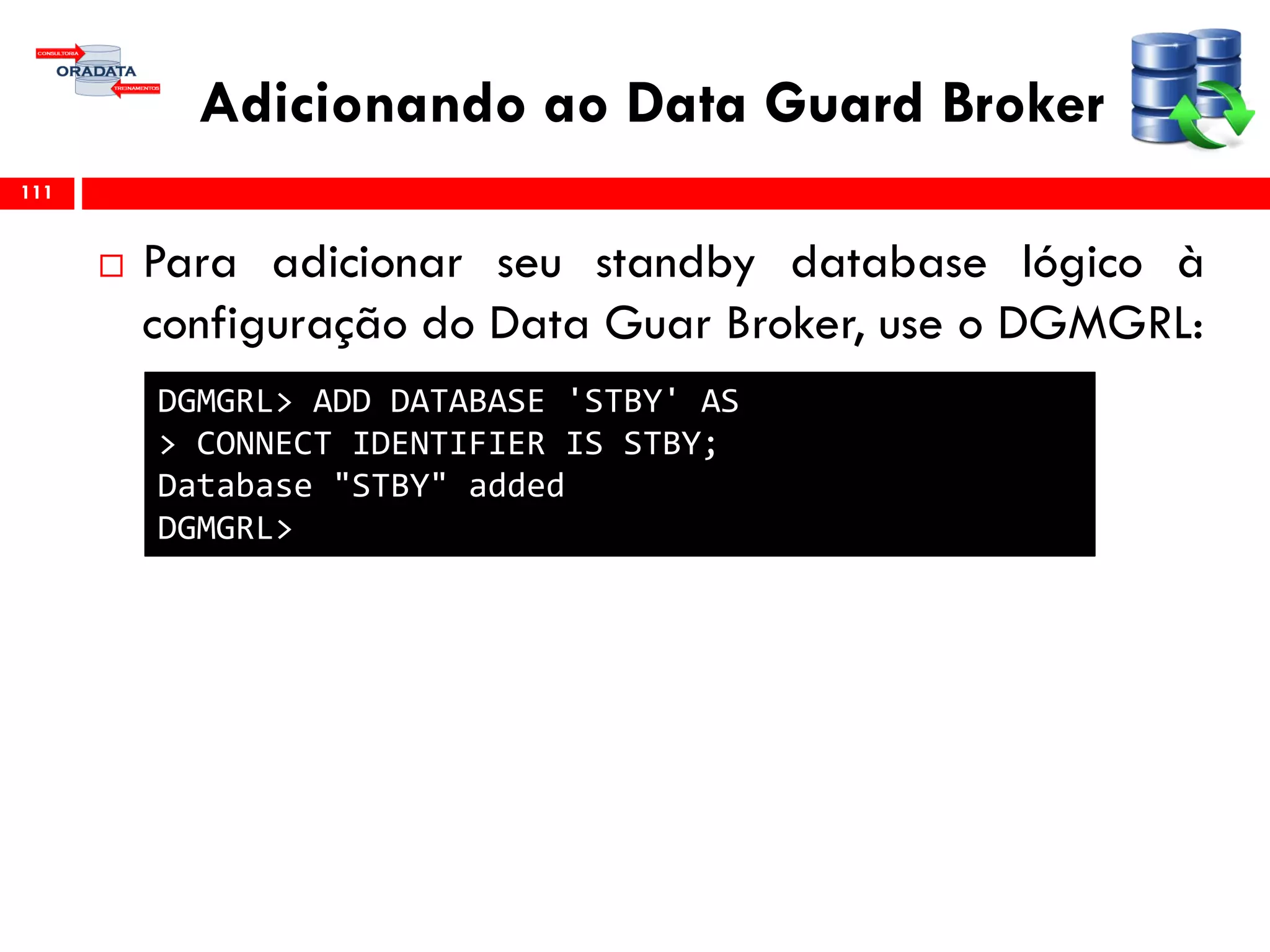 Adicionando ao Data Guard Broker
 Para adicionar seu standby database lógico à
configuração do Data Guar Broker, use o DGMGRL:
111
DGMGRL> ADD DATABASE 'STBY' AS
> CONNECT IDENTIFIER IS STBY;
Database "STBY" added
DGMGRL>
 