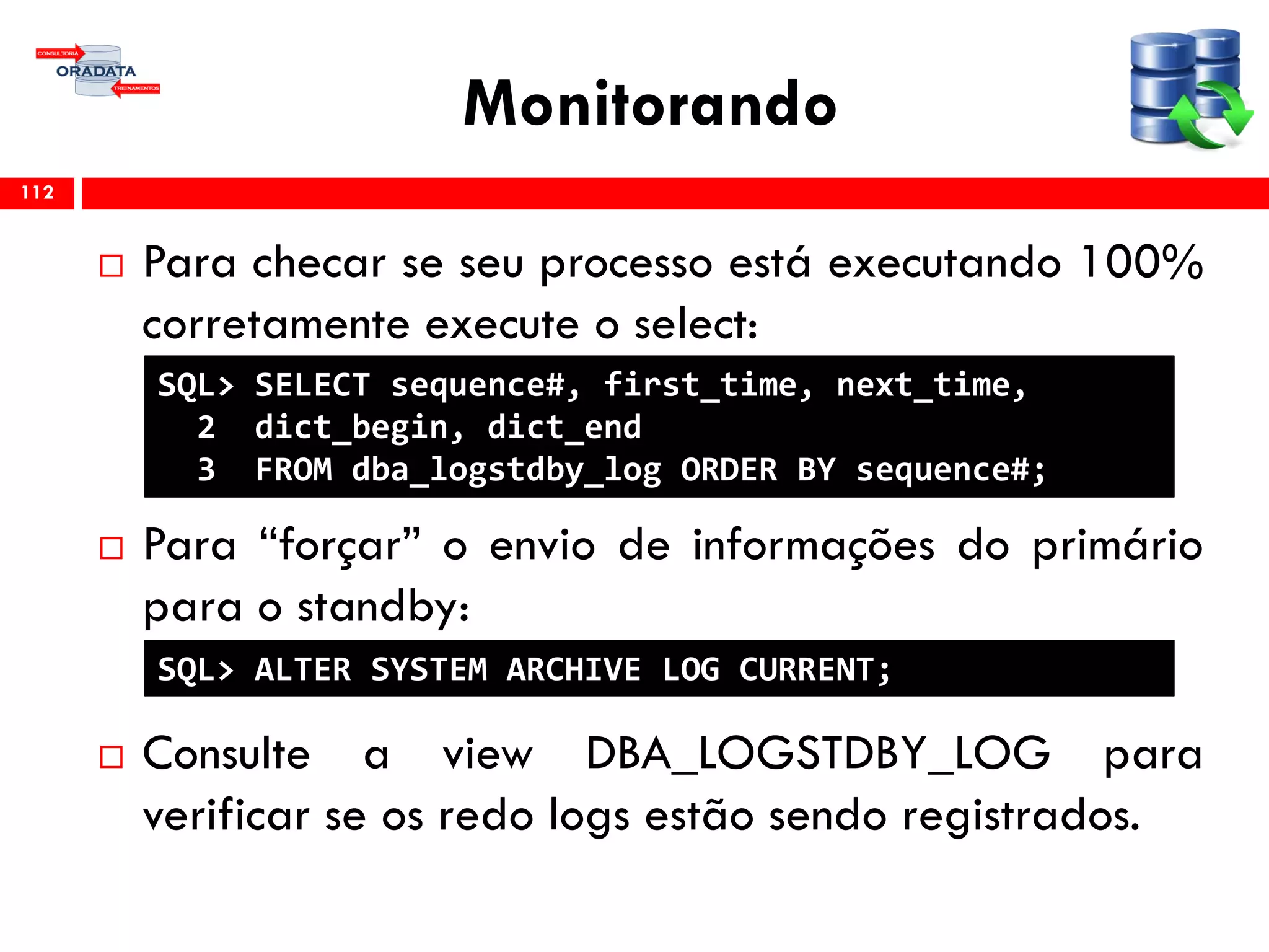 Monitorando
 Para checar se seu processo está executando 100%
corretamente execute o select:
 Para “forçar” o envio de informações do primário
para o standby:
 Consulte a view DBA_LOGSTDBY_LOG para
verificar se os redo logs estão sendo registrados.
112
SQL> SELECT sequence#, first_time, next_time,
2 dict_begin, dict_end
3 FROM dba_logstdby_log ORDER BY sequence#;
SQL> ALTER SYSTEM ARCHIVE LOG CURRENT;
 