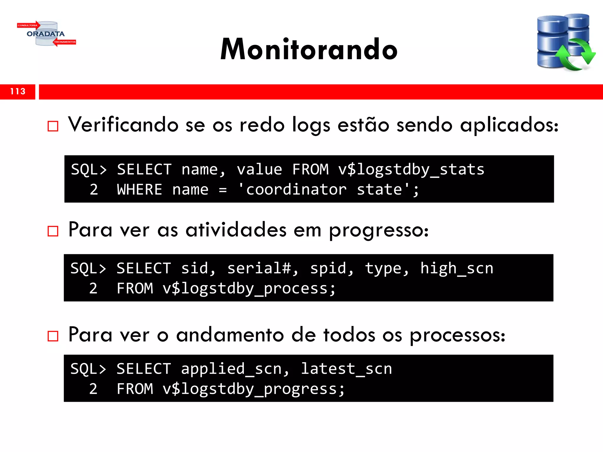Monitorando
 Verificando se os redo logs estão sendo aplicados:
 Para ver as atividades em progresso:
 Para ver o andamento de todos os processos:
113
SQL> SELECT name, value FROM v$logstdby_stats
2 WHERE name = 'coordinator state';
SQL> SELECT sid, serial#, spid, type, high_scn
2 FROM v$logstdby_process;
SQL> SELECT applied_scn, latest_scn
2 FROM v$logstdby_progress;
 