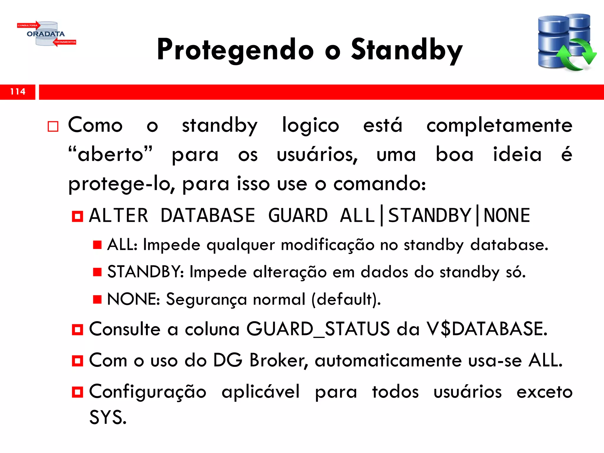 Protegendo o Standby
 Como o standby logico está completamente
“aberto” para os usuários, uma boa ideia é
protege-lo, para isso use o comando:
 ALTER DATABASE GUARD ALL|STANDBY|NONE
 ALL: Impede qualquer modificação no standby database.
 STANDBY: Impede alteração em dados do standby só.
 NONE: Segurança normal (default).
 Consulte a coluna GUARD_STATUS da V$DATABASE.
 Com o uso do DG Broker, automaticamente usa-se ALL.
 Configuração aplicável para todos usuários exceto
SYS.
114
 