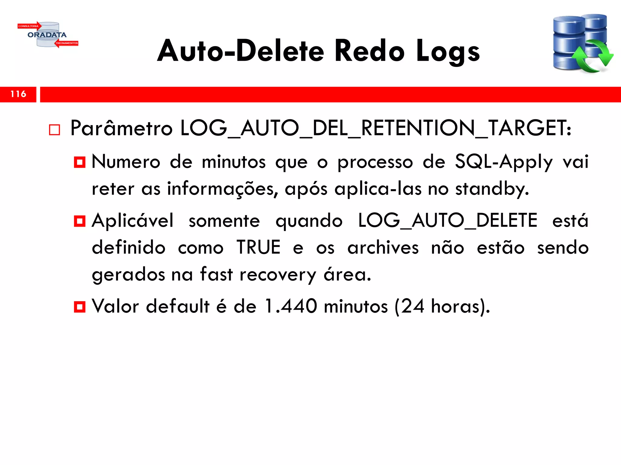 Auto-Delete Redo Logs
 Parâmetro LOG_AUTO_DEL_RETENTION_TARGET:
 Numero de minutos que o processo de SQL-Apply vai
reter as informações, após aplica-las no standby.
 Aplicável somente quando LOG_AUTO_DELETE está
definido como TRUE e os archives não estão sendo
gerados na fast recovery área.
 Valor default é de 1.440 minutos (24 horas).
116
 
