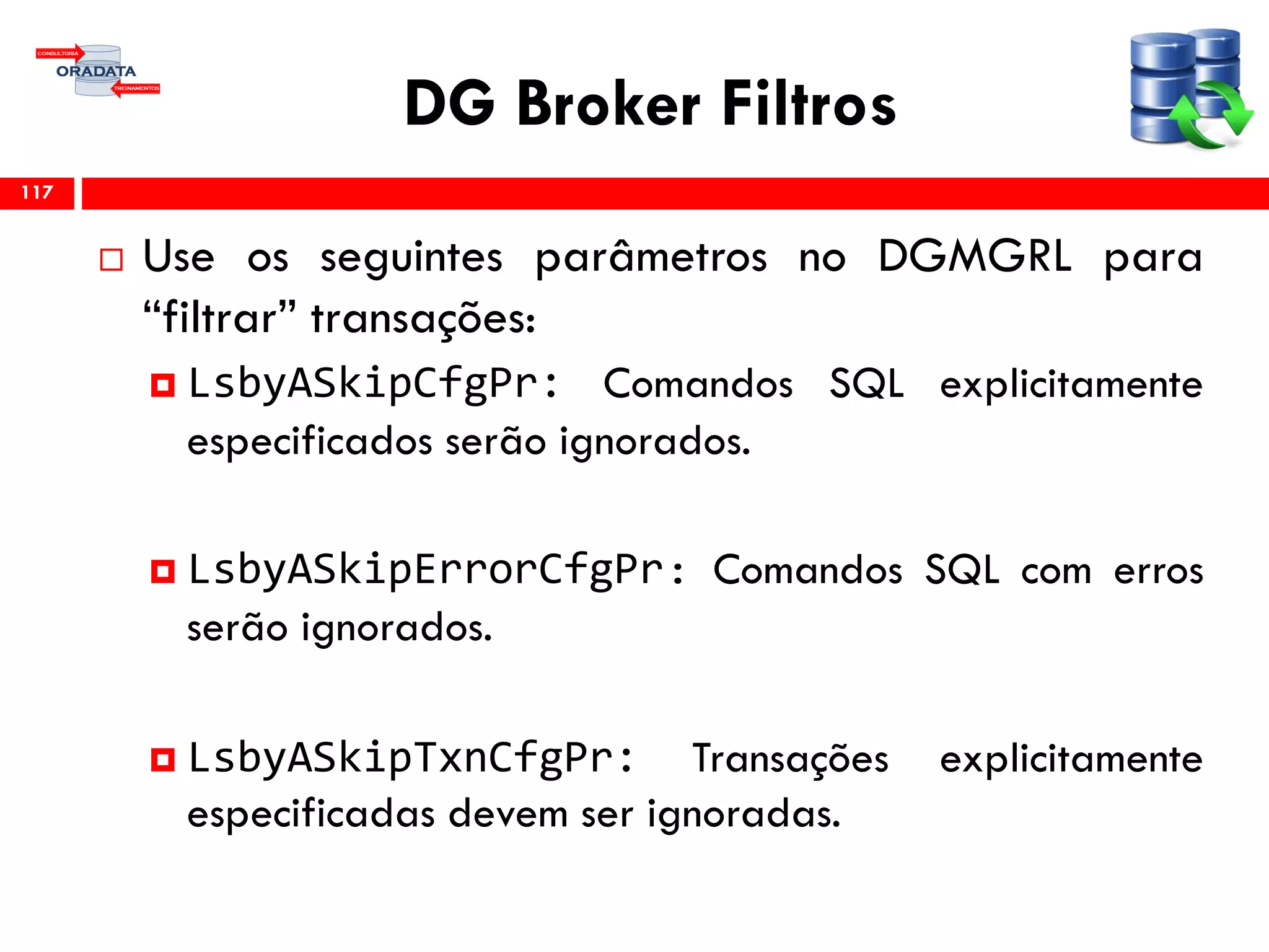 DG Broker Filtros
 Use os seguintes parâmetros no DGMGRL para
“filtrar” transações:
 LsbyASkipCfgPr: Comandos SQL explicitamente
especificados serão ignorados.
 LsbyASkipErrorCfgPr: Comandos SQL com erros
serão ignorados.
 LsbyASkipTxnCfgPr: Transações explicitamente
especificadas devem ser ignoradas.
117
 
