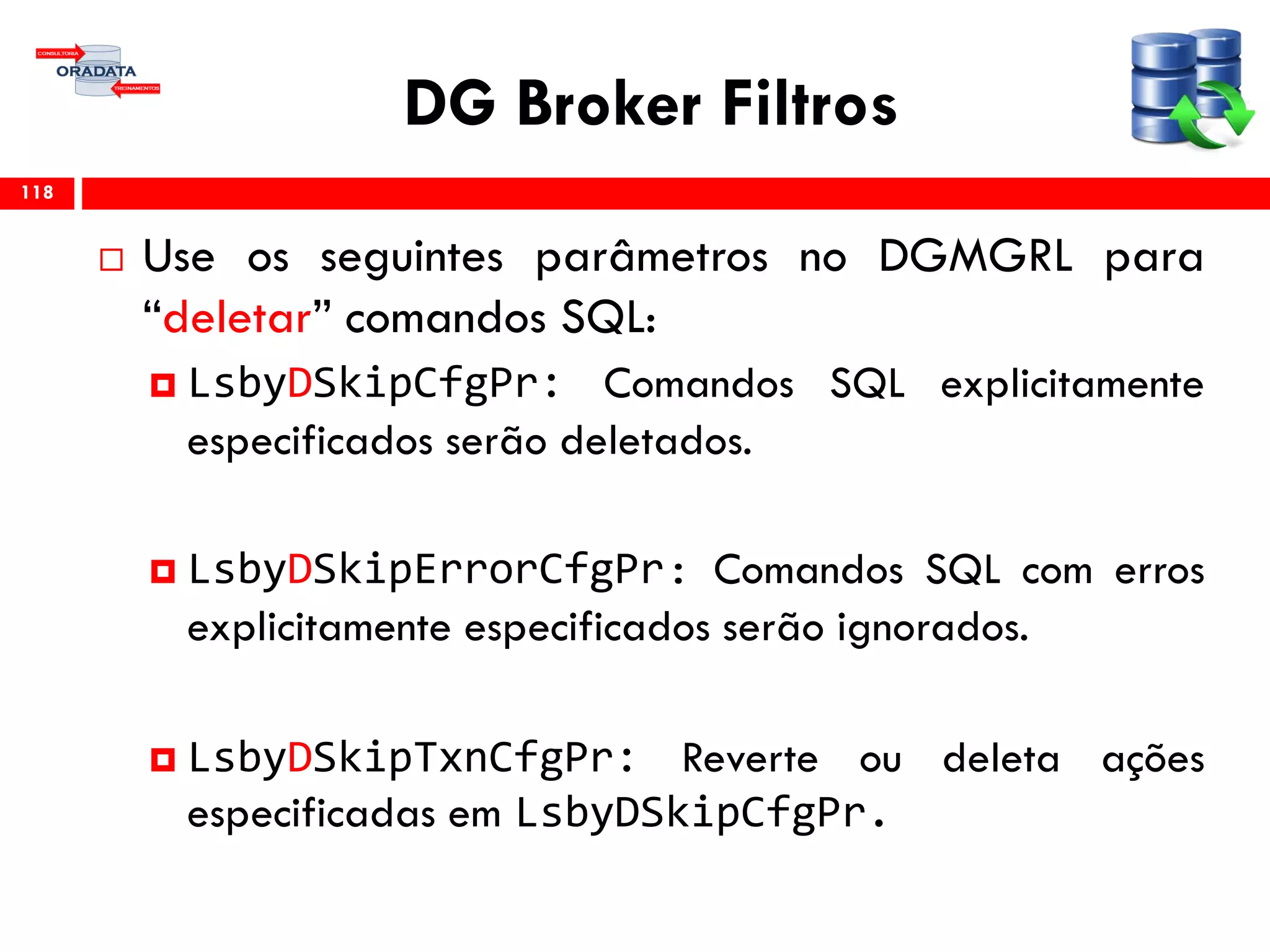 DG Broker Filtros
 Use os seguintes parâmetros no DGMGRL para
“deletar” comandos SQL:
 LsbyDSkipCfgPr: Comandos SQL explicitamente
especificados serão deletados.
 LsbyDSkipErrorCfgPr: Comandos SQL com erros
explicitamente especificados serão ignorados.
 LsbyDSkipTxnCfgPr: Reverte ou deleta ações
especificadas em LsbyDSkipCfgPr.
118
 