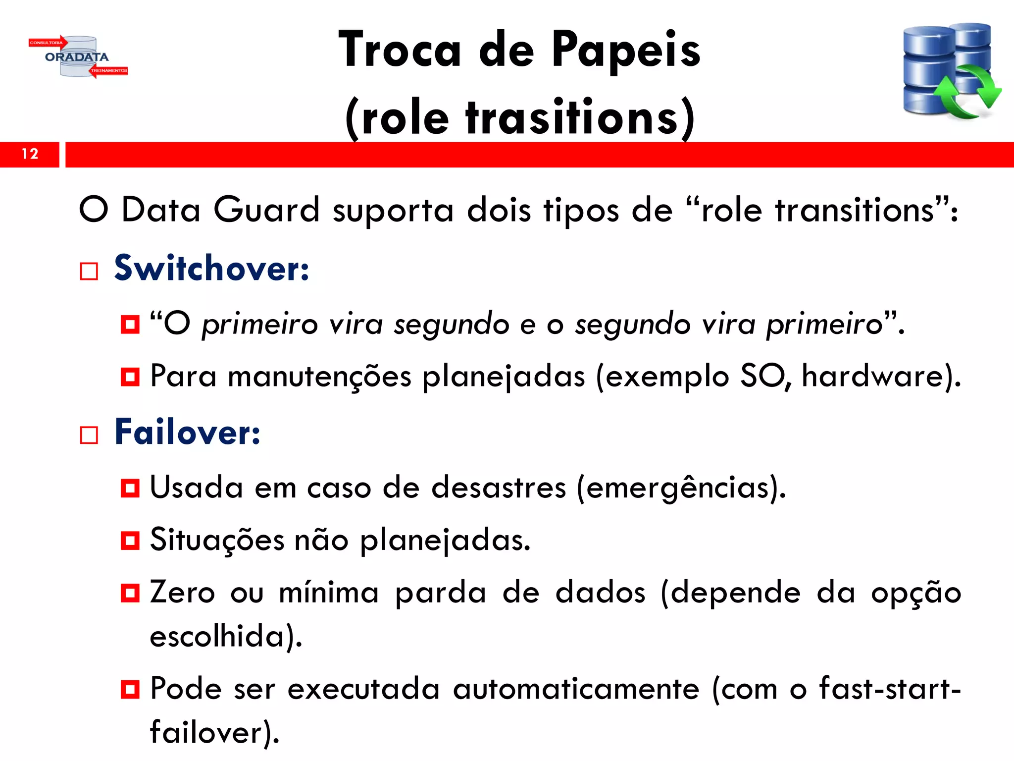 Troca de Papeis
(role trasitions)
O Data Guard suporta dois tipos de “role transitions”:
 Switchover:
 “O primeiro vira segundo e o segundo vira primeiro”.
 Para manutenções planejadas (exemplo SO, hardware).
 Failover:
 Usada em caso de desastres (emergências).
 Situações não planejadas.
 Zero ou mínima parda de dados (depende da opção
escolhida).
 Pode ser executada automaticamente (com o fast-start-
failover).
12
 
