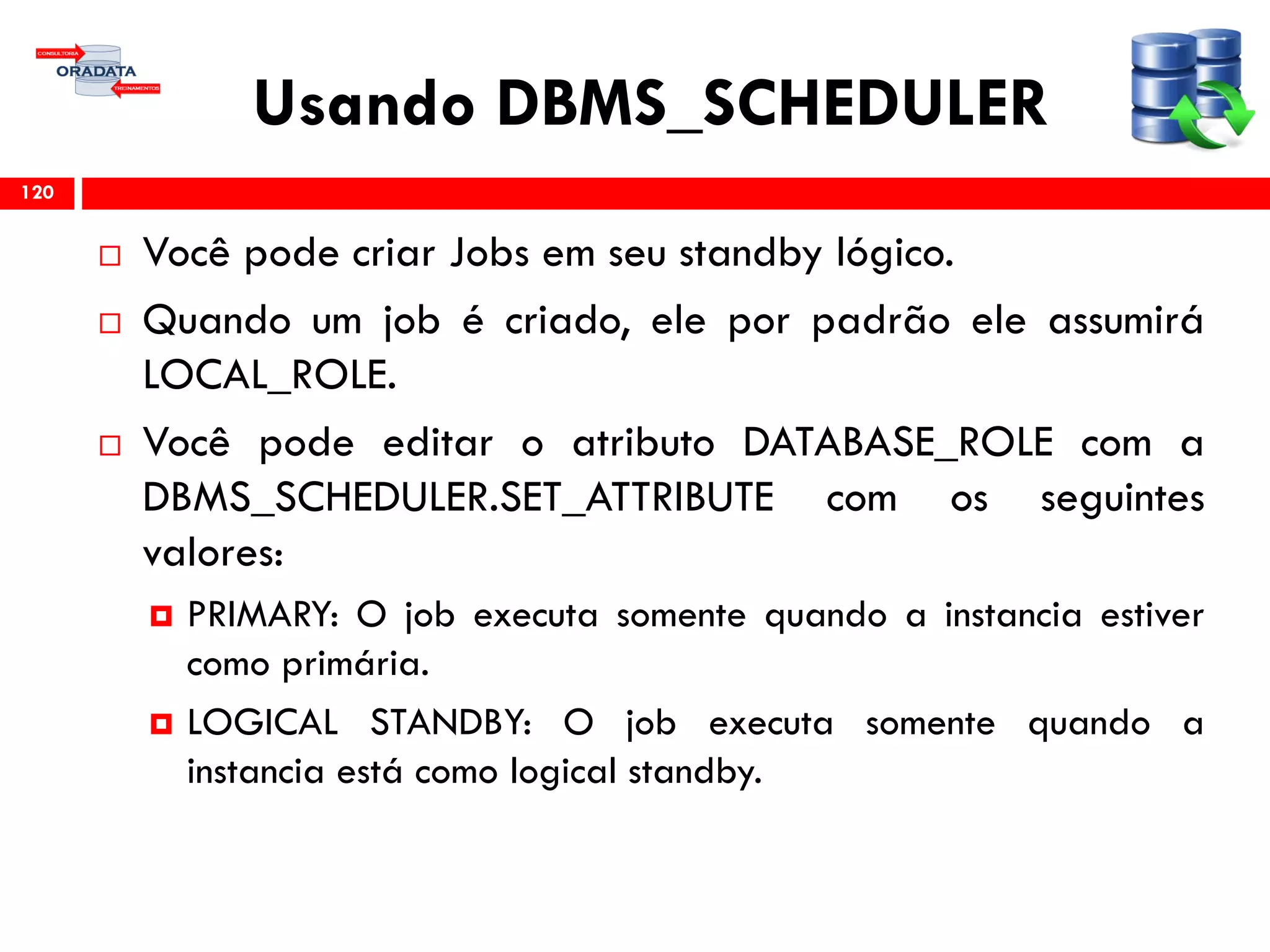 Usando DBMS_SCHEDULER
 Você pode criar Jobs em seu standby lógico.
 Quando um job é criado, ele por padrão ele assumirá
LOCAL_ROLE.
 Você pode editar o atributo DATABASE_ROLE com a
DBMS_SCHEDULER.SET_ATTRIBUTE com os seguintes
valores:
 PRIMARY: O job executa somente quando a instancia estiver
como primária.
 LOGICAL STANDBY: O job executa somente quando a
instancia está como logical standby.
120
 