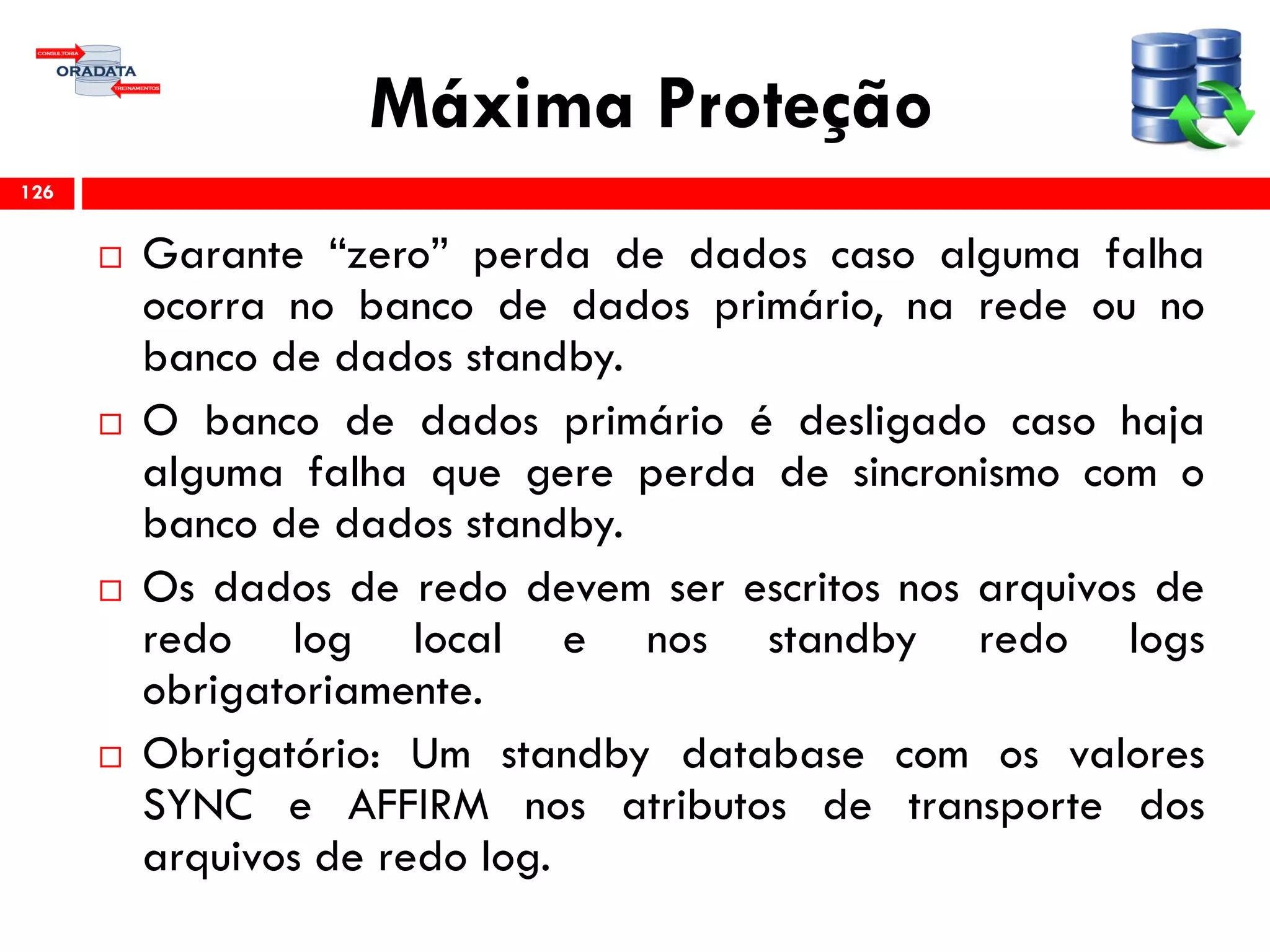 Máxima Proteção
 Garante “zero” perda de dados caso alguma falha
ocorra no banco de dados primário, na rede ou no
banco de dados standby.
 O banco de dados primário é desligado caso haja
alguma falha que gere perda de sincronismo com o
banco de dados standby.
 Os dados de redo devem ser escritos nos arquivos de
redo log local e nos standby redo logs
obrigatoriamente.
 Obrigatório: Um standby database com os valores
SYNC e AFFIRM nos atributos de transporte dos
arquivos de redo log.
126
 
