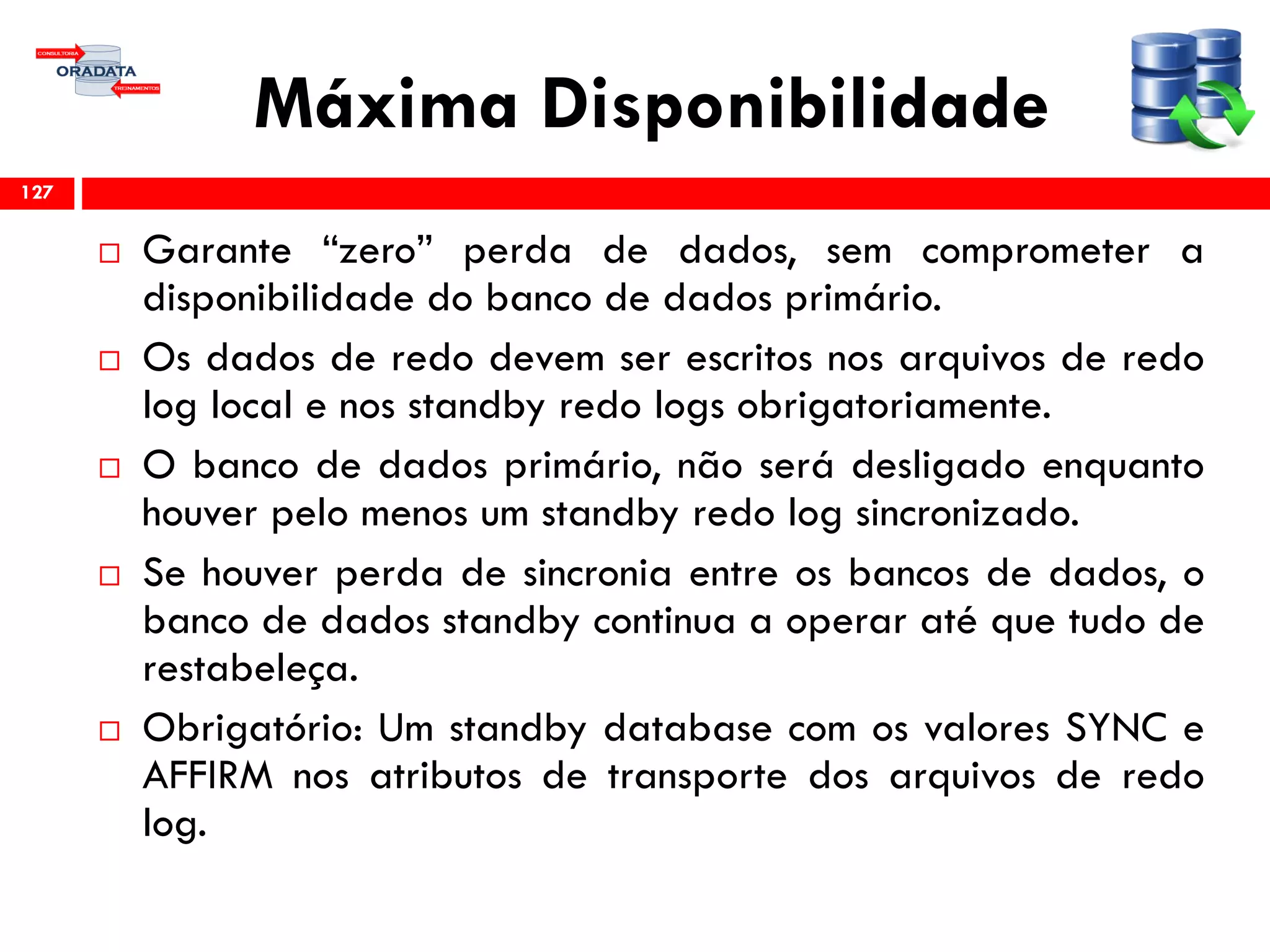 Máxima Disponibilidade
 Garante “zero” perda de dados, sem comprometer a
disponibilidade do banco de dados primário.
 Os dados de redo devem ser escritos nos arquivos de redo
log local e nos standby redo logs obrigatoriamente.
 O banco de dados primário, não será desligado enquanto
houver pelo menos um standby redo log sincronizado.
 Se houver perda de sincronia entre os bancos de dados, o
banco de dados standby continua a operar até que tudo de
restabeleça.
 Obrigatório: Um standby database com os valores SYNC e
AFFIRM nos atributos de transporte dos arquivos de redo
log.
127
 