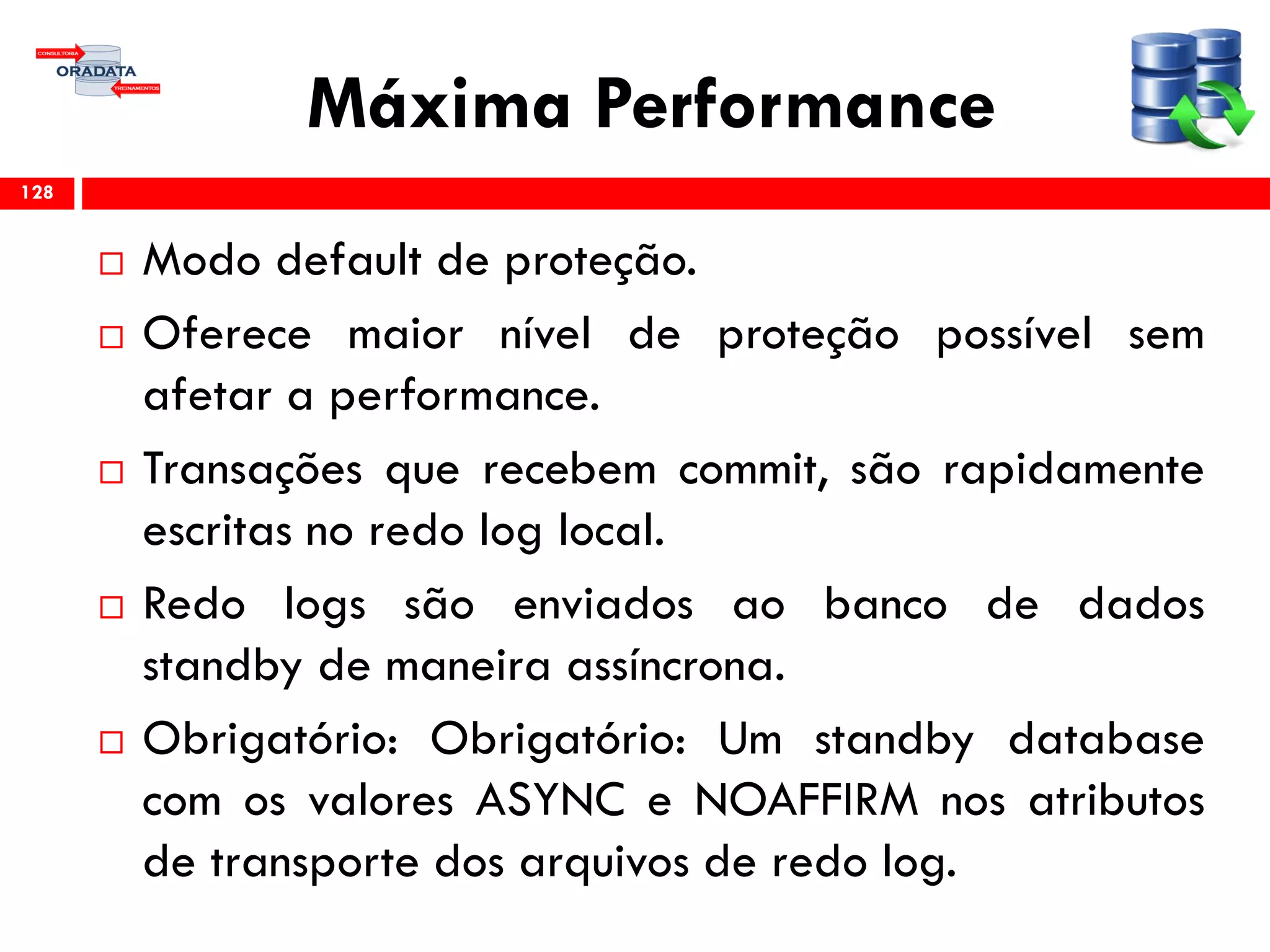 Máxima Performance
 Modo default de proteção.
 Oferece maior nível de proteção possível sem
afetar a performance.
 Transações que recebem commit, são rapidamente
escritas no redo log local.
 Redo logs são enviados ao banco de dados
standby de maneira assíncrona.
 Obrigatório: Obrigatório: Um standby database
com os valores ASYNC e NOAFFIRM nos atributos
de transporte dos arquivos de redo log.
128
 