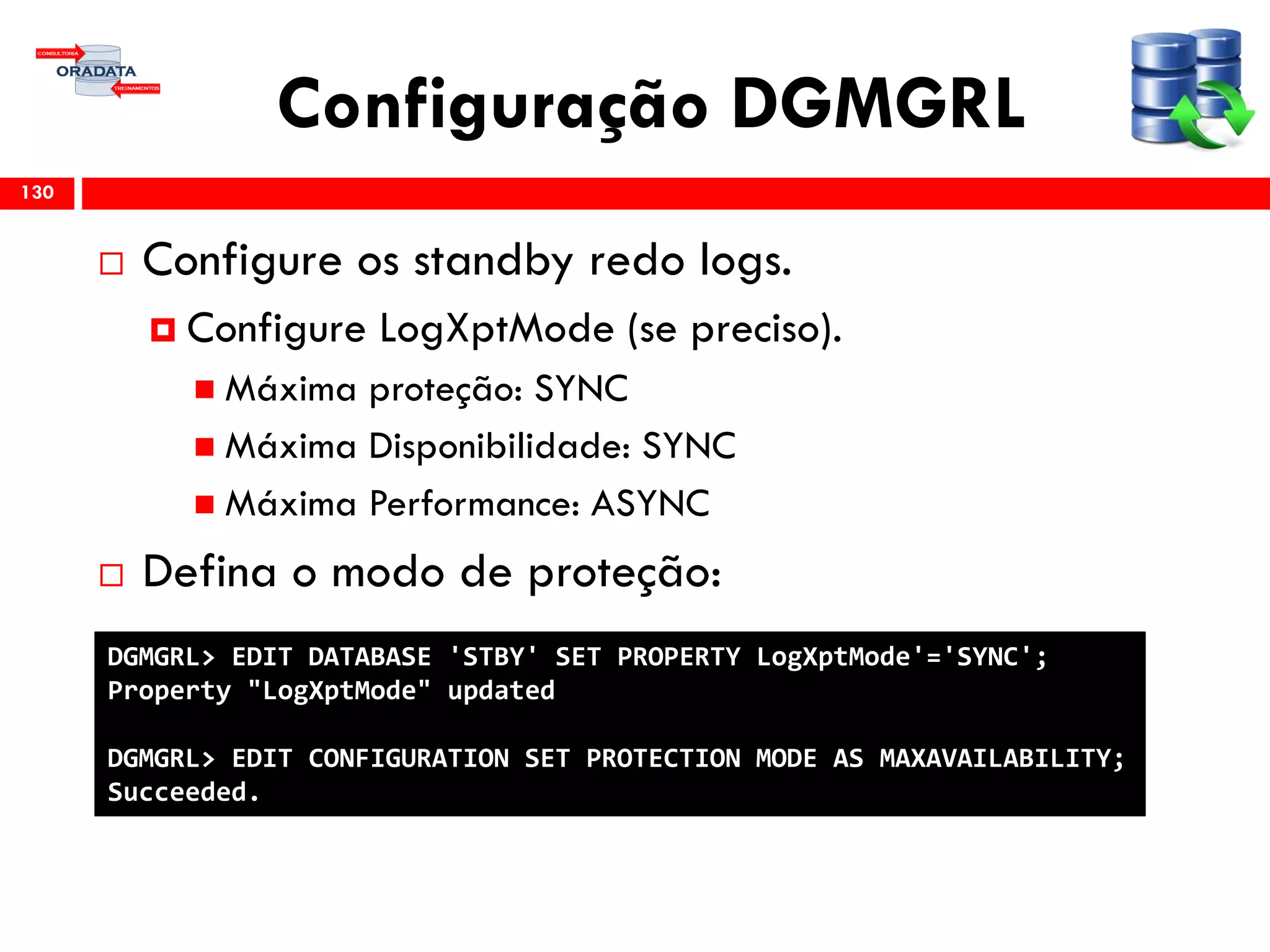 Configuração DGMGRL
 Configure os standby redo logs.
 Configure LogXptMode (se preciso).
 Máxima proteção: SYNC
 Máxima Disponibilidade: SYNC
 Máxima Performance: ASYNC
 Defina o modo de proteção:
130
DGMGRL> EDIT DATABASE 'STBY' SET PROPERTY LogXptMode'='SYNC';
Property "LogXptMode" updated
DGMGRL> EDIT CONFIGURATION SET PROTECTION MODE AS MAXAVAILABILITY;
Succeeded.
 