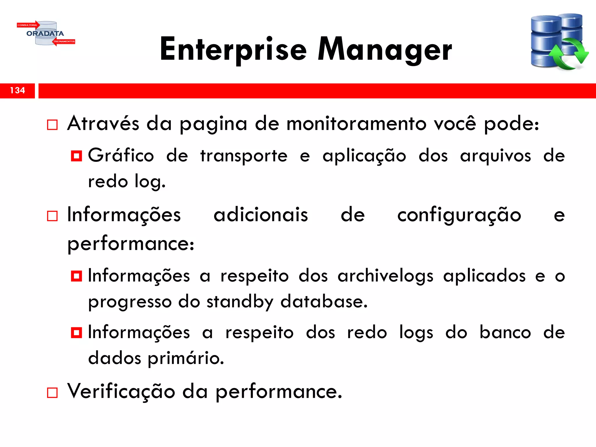 Enterprise Manager
 Através da pagina de monitoramento você pode:
 Gráfico de transporte e aplicação dos arquivos de
redo log.
 Informações adicionais de configuração e
performance:
 Informações a respeito dos archivelogs aplicados e o
progresso do standby database.
 Informações a respeito dos redo logs do banco de
dados primário.
 Verificação da performance.
134
 
