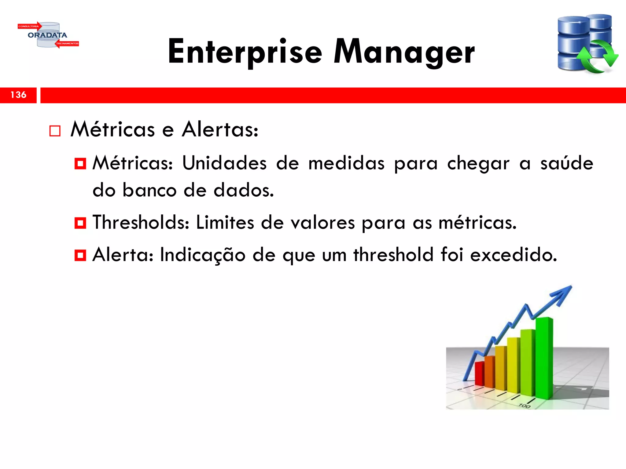 Enterprise Manager
 Métricas e Alertas:
 Métricas: Unidades de medidas para chegar a saúde
do banco de dados.
 Thresholds: Limites de valores para as métricas.
 Alerta: Indicação de que um threshold foi excedido.
136
 