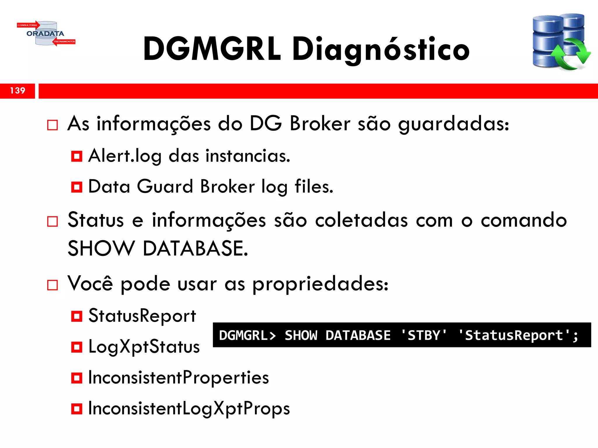 DGMGRL Diagnóstico
 As informações do DG Broker são guardadas:
 Alert.log das instancias.
 Data Guard Broker log files.
 Status e informações são coletadas com o comando
SHOW DATABASE.
 Você pode usar as propriedades:
 StatusReport
 LogXptStatus
 InconsistentProperties
 InconsistentLogXptProps
139
DGMGRL> SHOW DATABASE 'STBY' 'StatusReport';
 