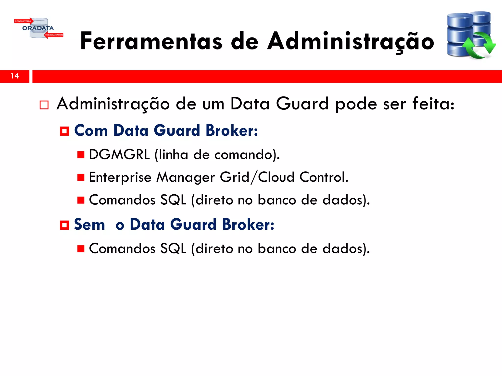 Ferramentas de Administração
 Administração de um Data Guard pode ser feita:
 Com Data Guard Broker:
 DGMGRL (linha de comando).
 Enterprise Manager Grid/Cloud Control.
 Comandos SQL (direto no banco de dados).
 Sem o Data Guard Broker:
 Comandos SQL (direto no banco de dados).
14
 