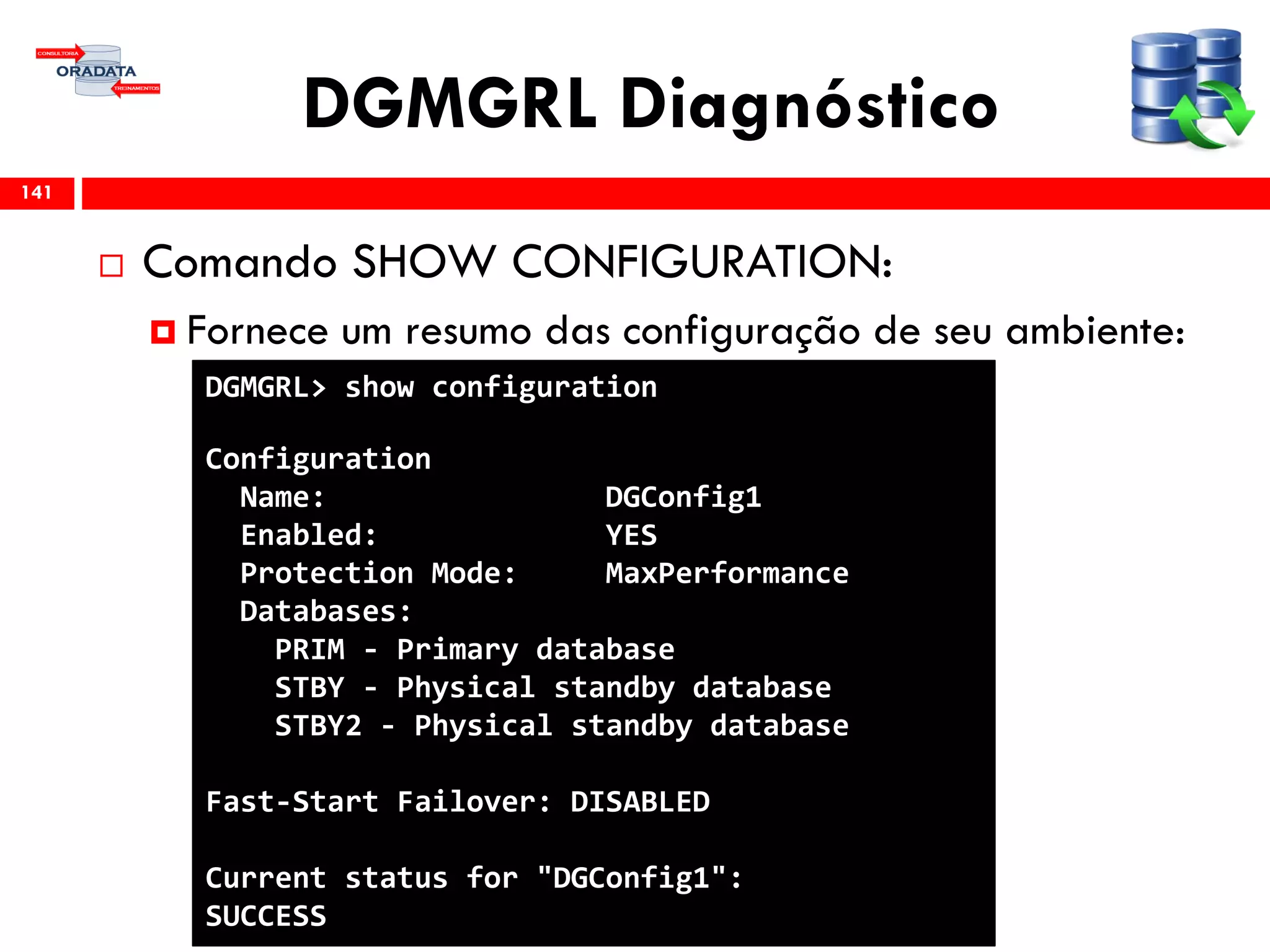 DGMGRL Diagnóstico
 Comando SHOW CONFIGURATION:
 Fornece um resumo das configuração de seu ambiente:
141
DGMGRL> show configuration
Configuration
Name: DGConfig1
Enabled: YES
Protection Mode: MaxPerformance
Databases:
PRIM - Primary database
STBY - Physical standby database
STBY2 - Physical standby database
Fast-Start Failover: DISABLED
Current status for "DGConfig1":
SUCCESS
 