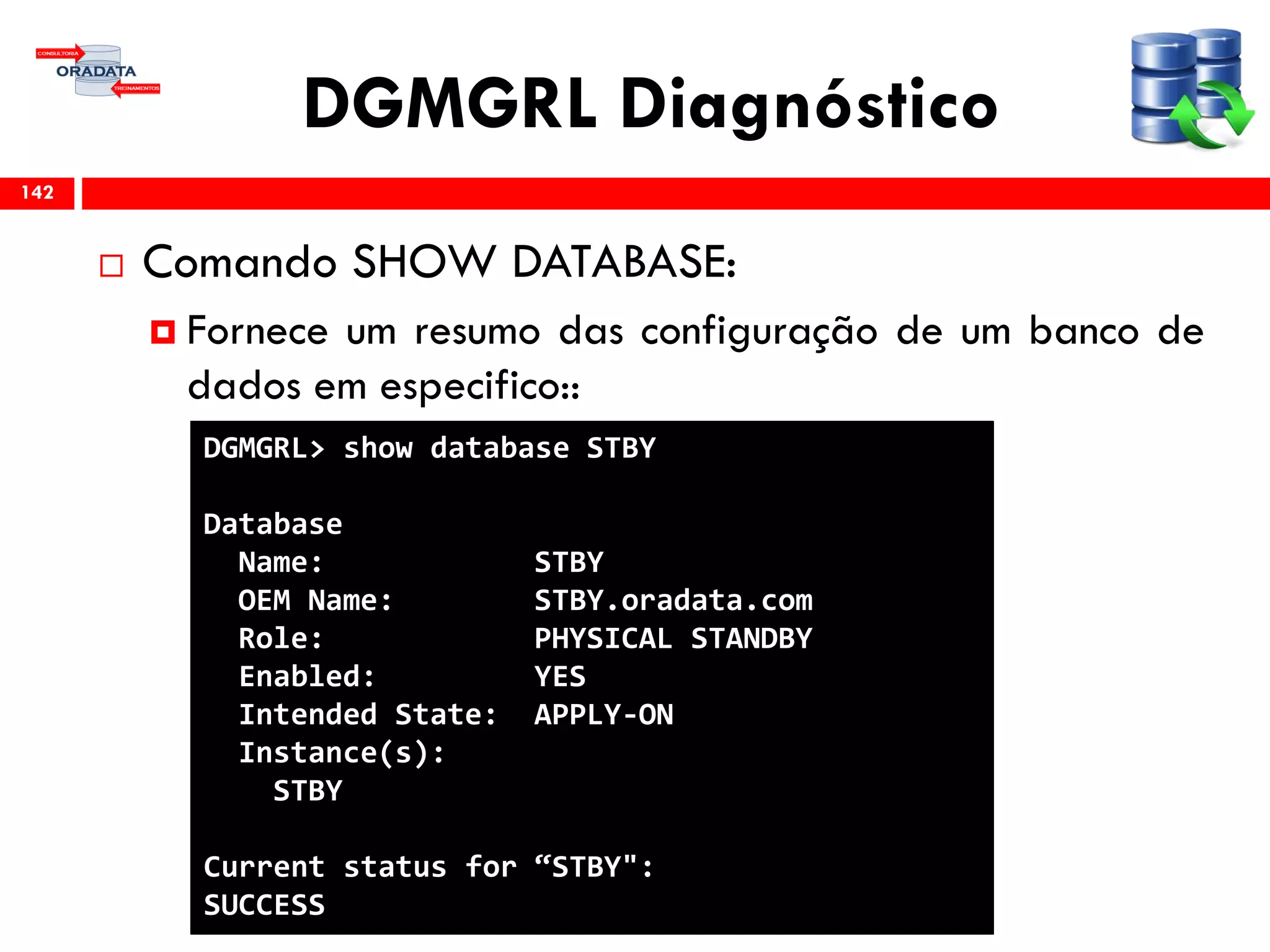 DGMGRL Diagnóstico
 Comando SHOW DATABASE:
 Fornece um resumo das configuração de um banco de
dados em especifico::
142
DGMGRL> show database STBY
Database
Name: STBY
OEM Name: STBY.oradata.com
Role: PHYSICAL STANDBY
Enabled: YES
Intended State: APPLY-ON
Instance(s):
STBY
Current status for “STBY":
SUCCESS
 