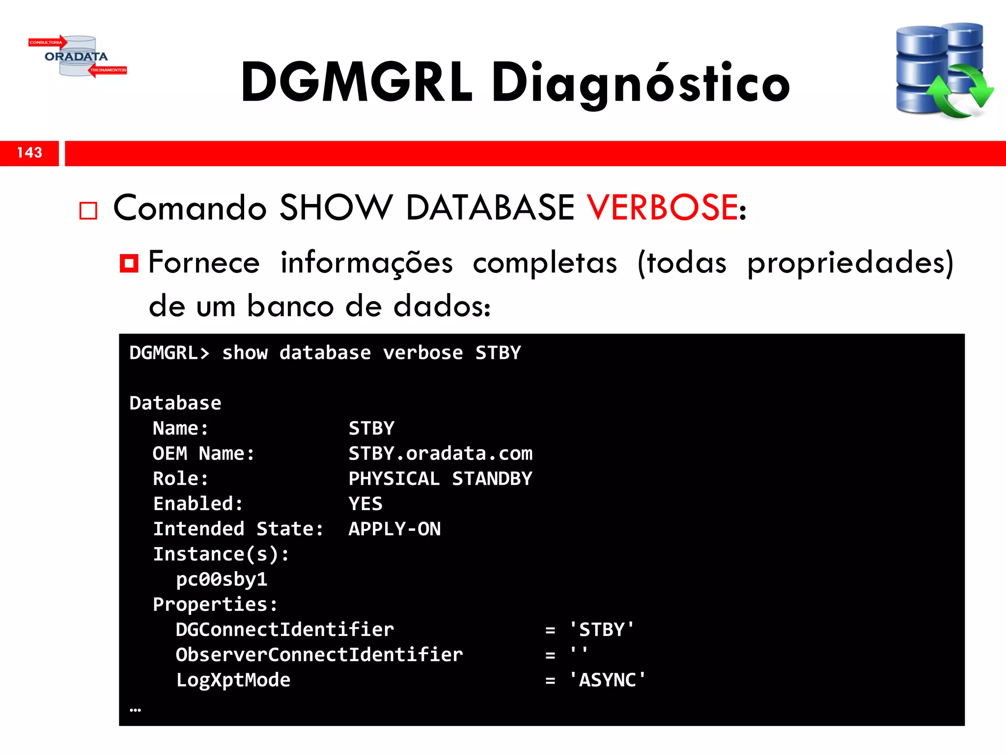 DGMGRL Diagnóstico
 Comando SHOW DATABASE VERBOSE:
 Fornece informações completas (todas propriedades)
de um banco de dados:
143
DGMGRL> show database verbose STBY
Database
Name: STBY
OEM Name: STBY.oradata.com
Role: PHYSICAL STANDBY
Enabled: YES
Intended State: APPLY-ON
Instance(s):
pc00sby1
Properties:
DGConnectIdentifier = 'STBY'
ObserverConnectIdentifier = ''
LogXptMode = 'ASYNC'
…
 