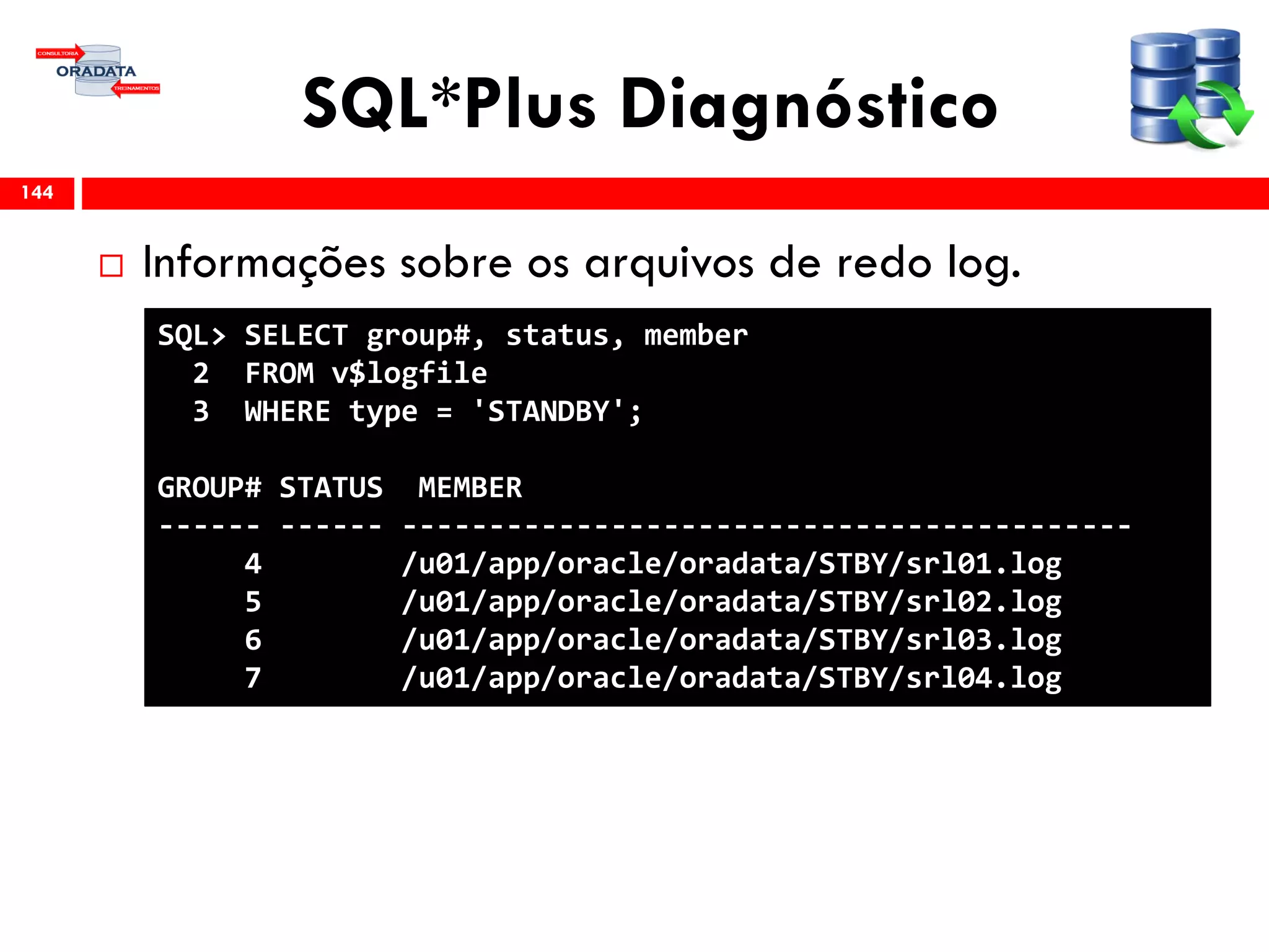 SQL*Plus Diagnóstico
 Informações sobre os arquivos de redo log.
144
SQL> SELECT group#, status, member
2 FROM v$logfile
3 WHERE type = 'STANDBY';
GROUP# STATUS MEMBER
------ ------ ------------------------------------------
4 /u01/app/oracle/oradata/STBY/srl01.log
5 /u01/app/oracle/oradata/STBY/srl02.log
6 /u01/app/oracle/oradata/STBY/srl03.log
7 /u01/app/oracle/oradata/STBY/srl04.log
 