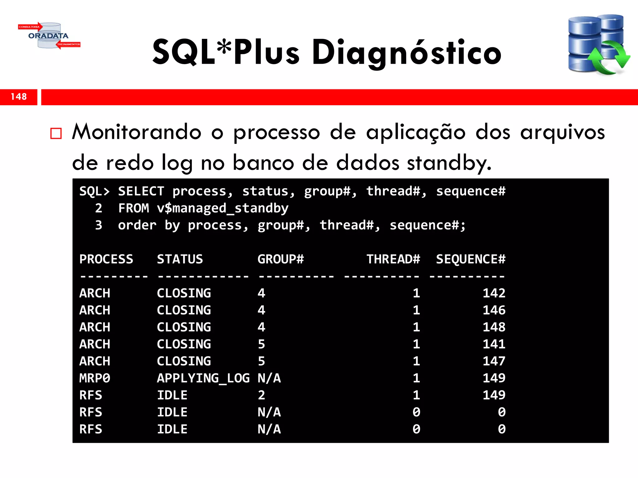 SQL*Plus Diagnóstico
 Monitorando o processo de aplicação dos arquivos
de redo log no banco de dados standby.
148
SQL> SELECT process, status, group#, thread#, sequence#
2 FROM v$managed_standby
3 order by process, group#, thread#, sequence#;
PROCESS STATUS GROUP# THREAD# SEQUENCE#
--------- ------------ ---------- ---------- ----------
ARCH CLOSING 4 1 142
ARCH CLOSING 4 1 146
ARCH CLOSING 4 1 148
ARCH CLOSING 5 1 141
ARCH CLOSING 5 1 147
MRP0 APPLYING_LOG N/A 1 149
RFS IDLE 2 1 149
RFS IDLE N/A 0 0
RFS IDLE N/A 0 0
 