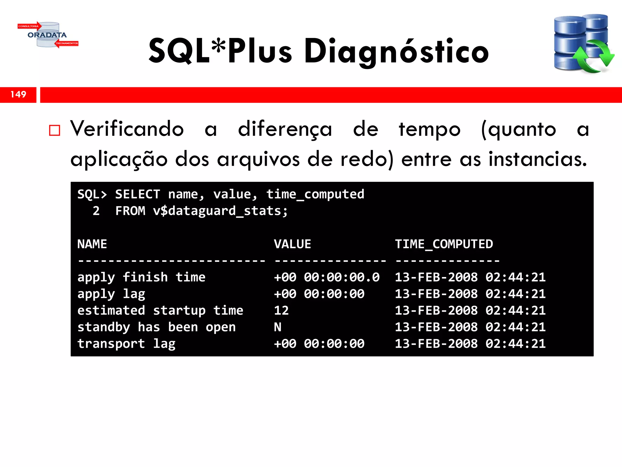 SQL*Plus Diagnóstico
 Verificando a diferença de tempo (quanto a
aplicação dos arquivos de redo) entre as instancias.
149
SQL> SELECT name, value, time_computed
2 FROM v$dataguard_stats;
NAME VALUE TIME_COMPUTED
------------------------- --------------- --------------
apply finish time +00 00:00:00.0 13-FEB-2008 02:44:21
apply lag +00 00:00:00 13-FEB-2008 02:44:21
estimated startup time 12 13-FEB-2008 02:44:21
standby has been open N 13-FEB-2008 02:44:21
transport lag +00 00:00:00 13-FEB-2008 02:44:21
 