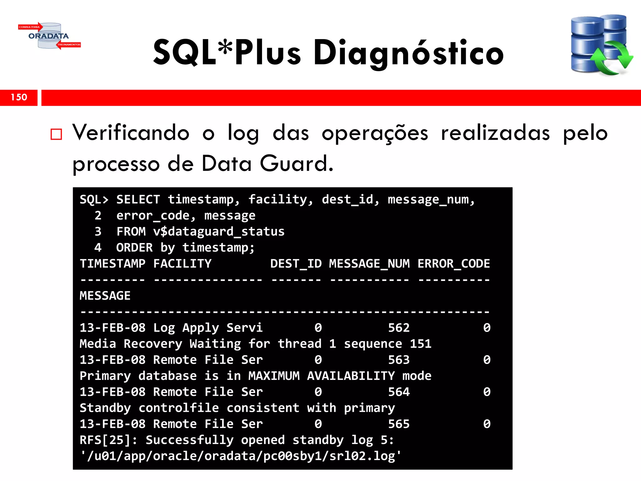 SQL*Plus Diagnóstico
 Verificando o log das operações realizadas pelo
processo de Data Guard.
150
SQL> SELECT timestamp, facility, dest_id, message_num,
2 error_code, message
3 FROM v$dataguard_status
4 ORDER by timestamp;
TIMESTAMP FACILITY DEST_ID MESSAGE_NUM ERROR_CODE
--------- --------------- ------- ----------- ----------
MESSAGE
--------------------------------------------------------
13-FEB-08 Log Apply Servi 0 562 0
Media Recovery Waiting for thread 1 sequence 151
13-FEB-08 Remote File Ser 0 563 0
Primary database is in MAXIMUM AVAILABILITY mode
13-FEB-08 Remote File Ser 0 564 0
Standby controlfile consistent with primary
13-FEB-08 Remote File Ser 0 565 0
RFS[25]: Successfully opened standby log 5:
'/u01/app/oracle/oradata/pc00sby1/srl02.log'
 