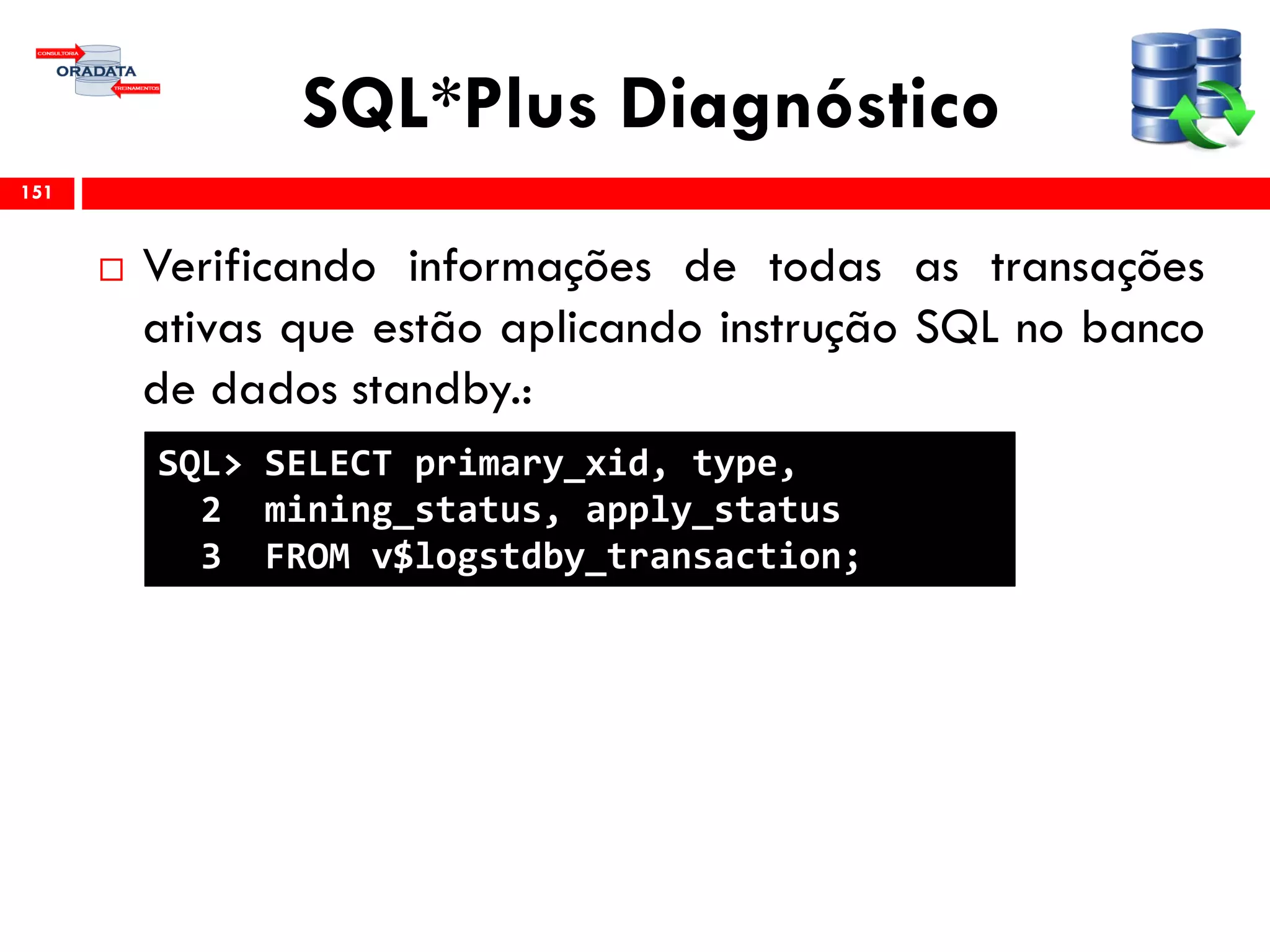 SQL*Plus Diagnóstico
 Verificando informações de todas as transações
ativas que estão aplicando instrução SQL no banco
de dados standby.:
151
SQL> SELECT primary_xid, type,
2 mining_status, apply_status
3 FROM v$logstdby_transaction;
 