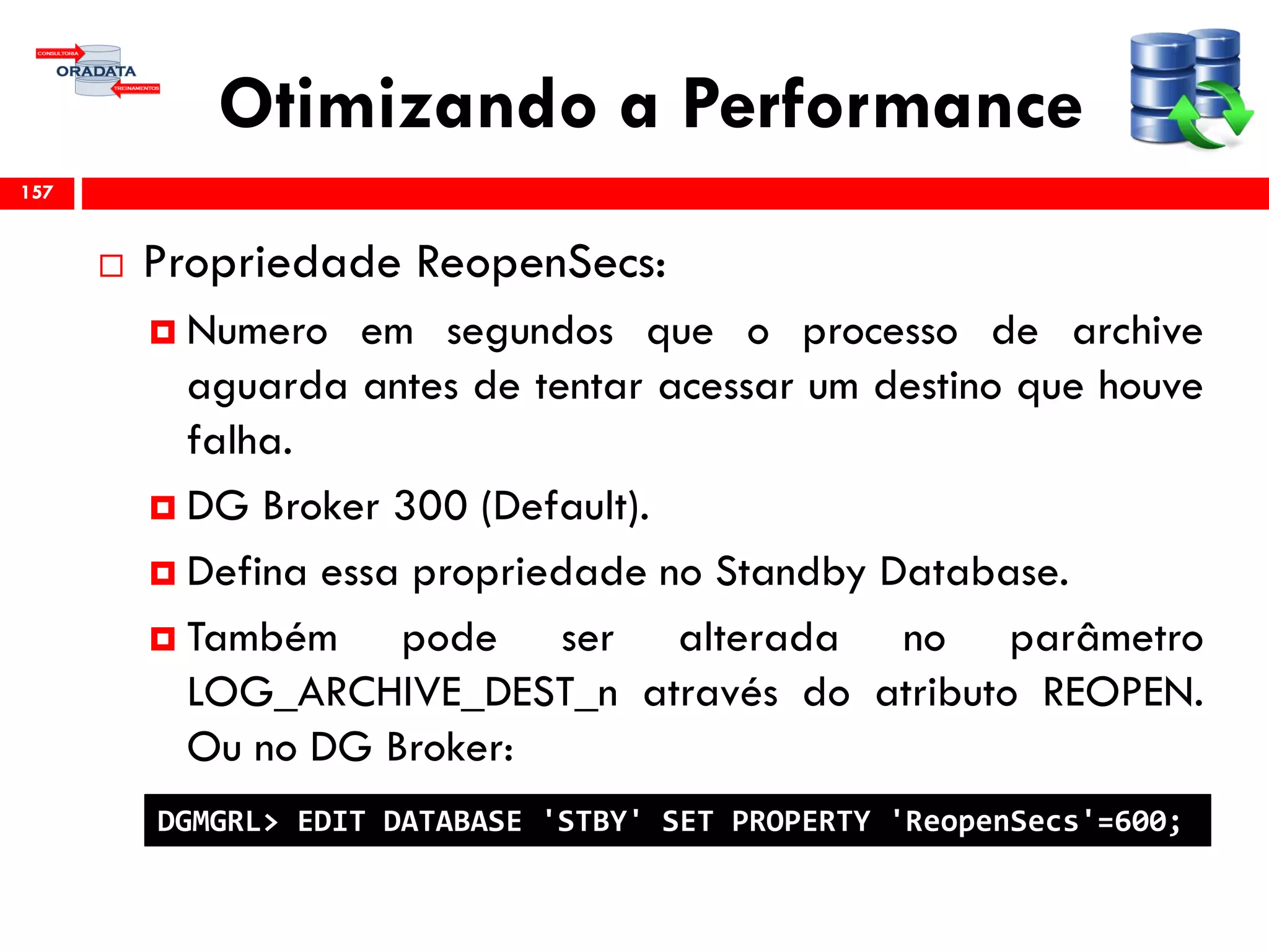 Otimizando a Performance
 Propriedade ReopenSecs:
 Numero em segundos que o processo de archive
aguarda antes de tentar acessar um destino que houve
falha.
 DG Broker 300 (Default).
 Defina essa propriedade no Standby Database.
 Também pode ser alterada no parâmetro
LOG_ARCHIVE_DEST_n através do atributo REOPEN.
Ou no DG Broker:
157
DGMGRL> EDIT DATABASE 'STBY' SET PROPERTY 'ReopenSecs'=600;
 