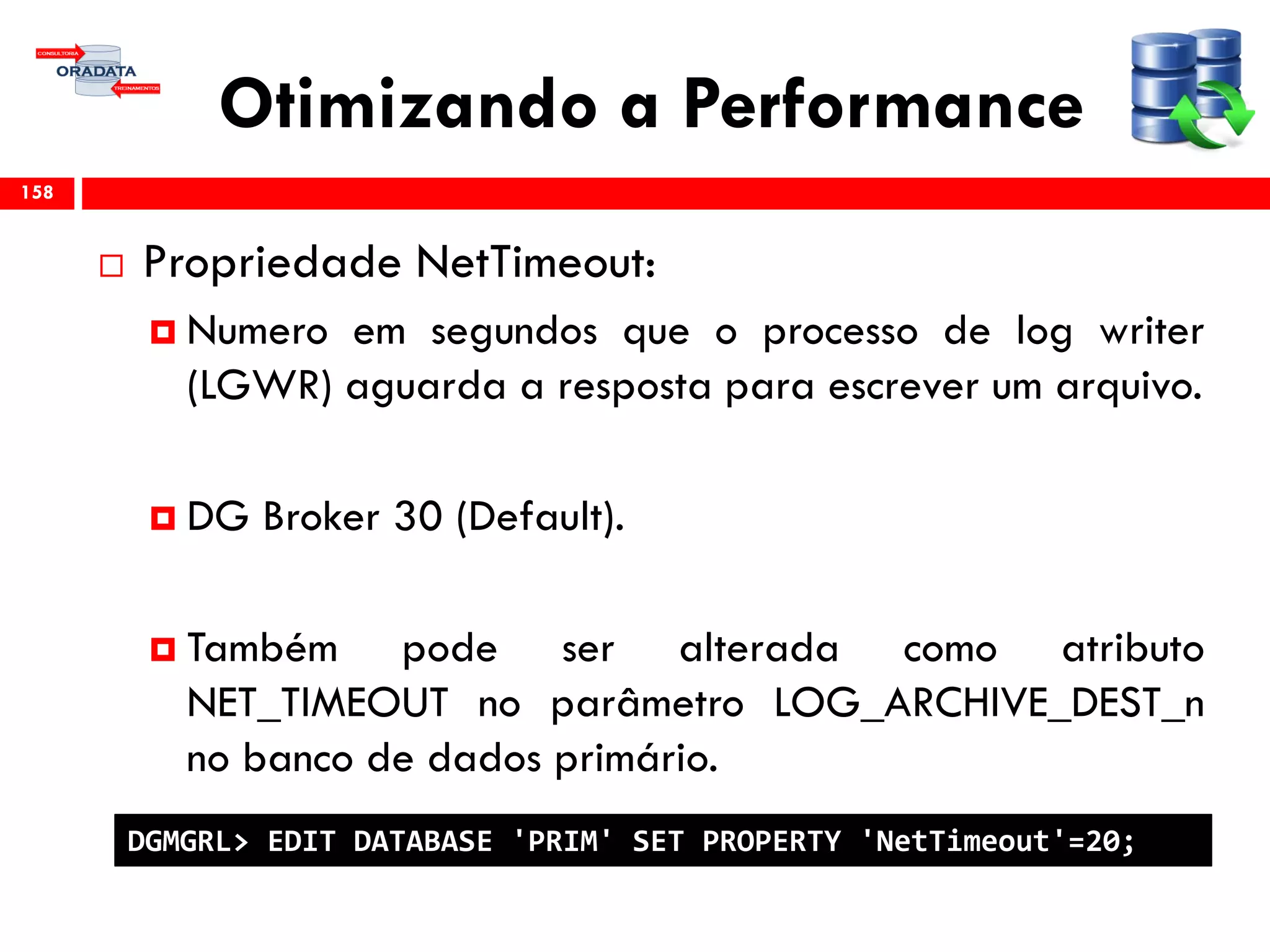 Otimizando a Performance
 Propriedade NetTimeout:
 Numero em segundos que o processo de log writer
(LGWR) aguarda a resposta para escrever um arquivo.
 DG Broker 30 (Default).
 Também pode ser alterada como atributo
NET_TIMEOUT no parâmetro LOG_ARCHIVE_DEST_n
no banco de dados primário.
158
DGMGRL> EDIT DATABASE 'PRIM' SET PROPERTY 'NetTimeout'=20;
 