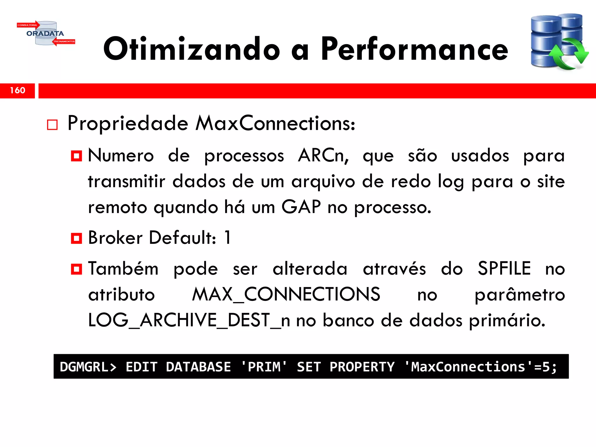 Otimizando a Performance
 Propriedade MaxConnections:
 Numero de processos ARCn, que são usados para
transmitir dados de um arquivo de redo log para o site
remoto quando há um GAP no processo.
 Broker Default: 1
 Também pode ser alterada através do SPFILE no
atributo MAX_CONNECTIONS no parâmetro
LOG_ARCHIVE_DEST_n no banco de dados primário.
160
DGMGRL> EDIT DATABASE 'PRIM' SET PROPERTY 'MaxConnections'=5;
 