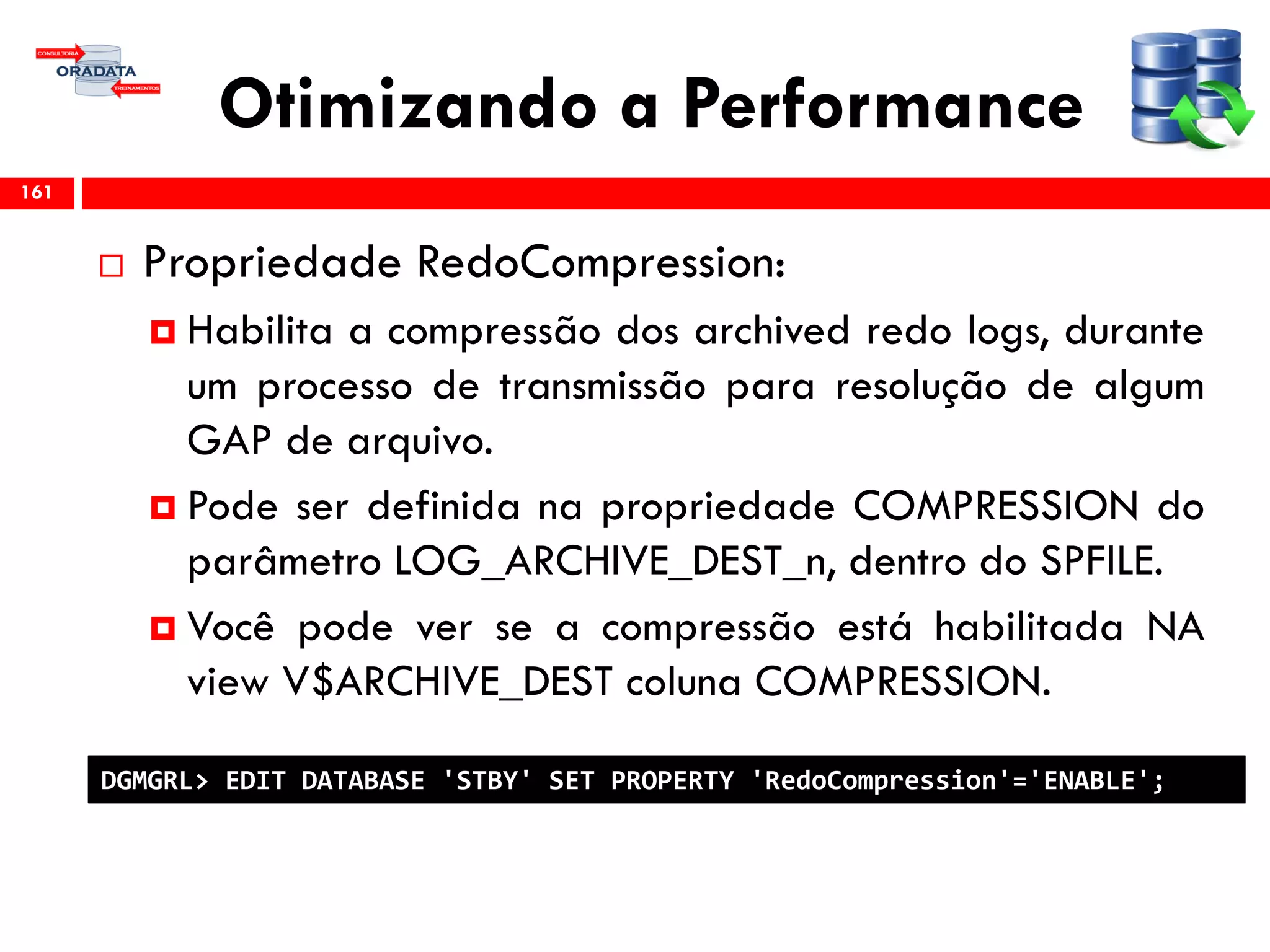 Otimizando a Performance
 Propriedade RedoCompression:
 Habilita a compressão dos archived redo logs, durante
um processo de transmissão para resolução de algum
GAP de arquivo.
 Pode ser definida na propriedade COMPRESSION do
parâmetro LOG_ARCHIVE_DEST_n, dentro do SPFILE.
 Você pode ver se a compressão está habilitada NA
view V$ARCHIVE_DEST coluna COMPRESSION.
161
DGMGRL> EDIT DATABASE 'STBY' SET PROPERTY 'RedoCompression'='ENABLE';
 