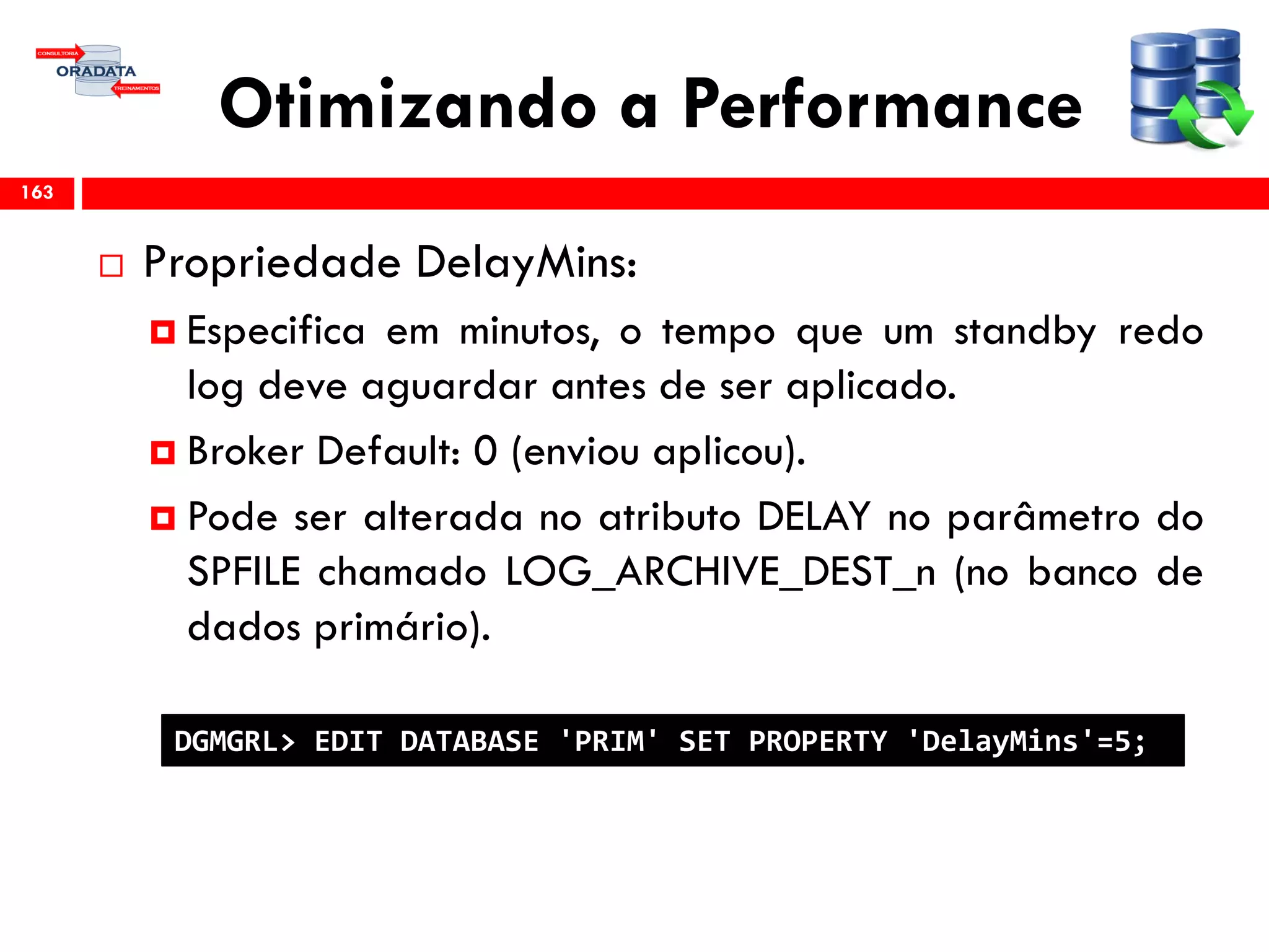 Otimizando a Performance
 Propriedade DelayMins:
 Especifica em minutos, o tempo que um standby redo
log deve aguardar antes de ser aplicado.
 Broker Default: 0 (enviou aplicou).
 Pode ser alterada no atributo DELAY no parâmetro do
SPFILE chamado LOG_ARCHIVE_DEST_n (no banco de
dados primário).
163
DGMGRL> EDIT DATABASE 'PRIM' SET PROPERTY 'DelayMins'=5;
 