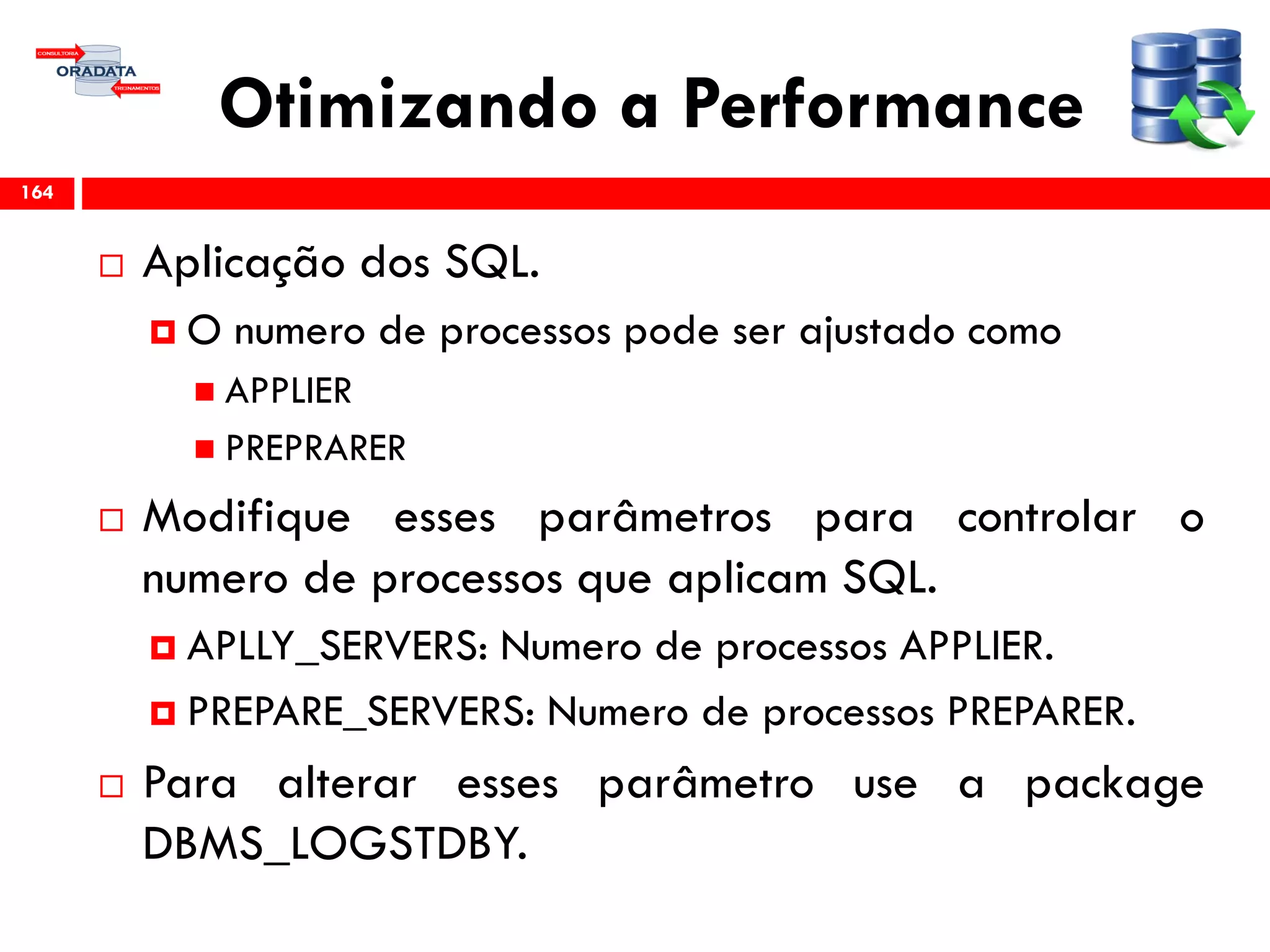 Otimizando a Performance
 Aplicação dos SQL.
 O numero de processos pode ser ajustado como
 APPLIER
 PREPRARER
 Modifique esses parâmetros para controlar o
numero de processos que aplicam SQL.
 APLLY_SERVERS: Numero de processos APPLIER.
 PREPARE_SERVERS: Numero de processos PREPARER.
 Para alterar esses parâmetro use a package
DBMS_LOGSTDBY.
164
 