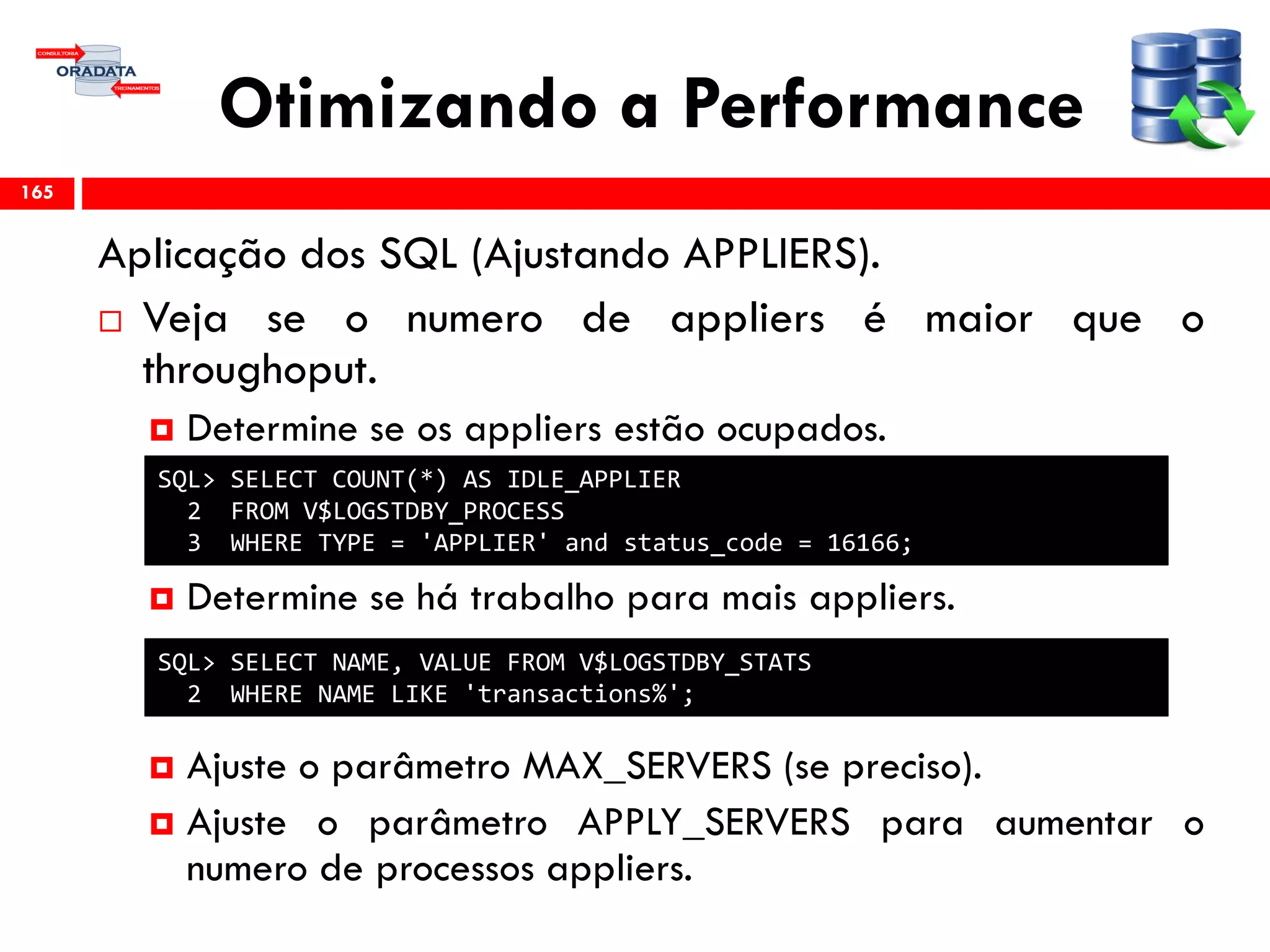 Otimizando a Performance
Aplicação dos SQL (Ajustando APPLIERS).
 Veja se o numero de appliers é maior que o
throughoput.
 Determine se os appliers estão ocupados.
 Determine se há trabalho para mais appliers.
 Ajuste o parâmetro MAX_SERVERS (se preciso).
 Ajuste o parâmetro APPLY_SERVERS para aumentar o
numero de processos appliers.
165
SQL> SELECT COUNT(*) AS IDLE_APPLIER
2 FROM V$LOGSTDBY_PROCESS
3 WHERE TYPE = 'APPLIER' and status_code = 16166;
SQL> SELECT NAME, VALUE FROM V$LOGSTDBY_STATS
2 WHERE NAME LIKE 'transactions%';
 